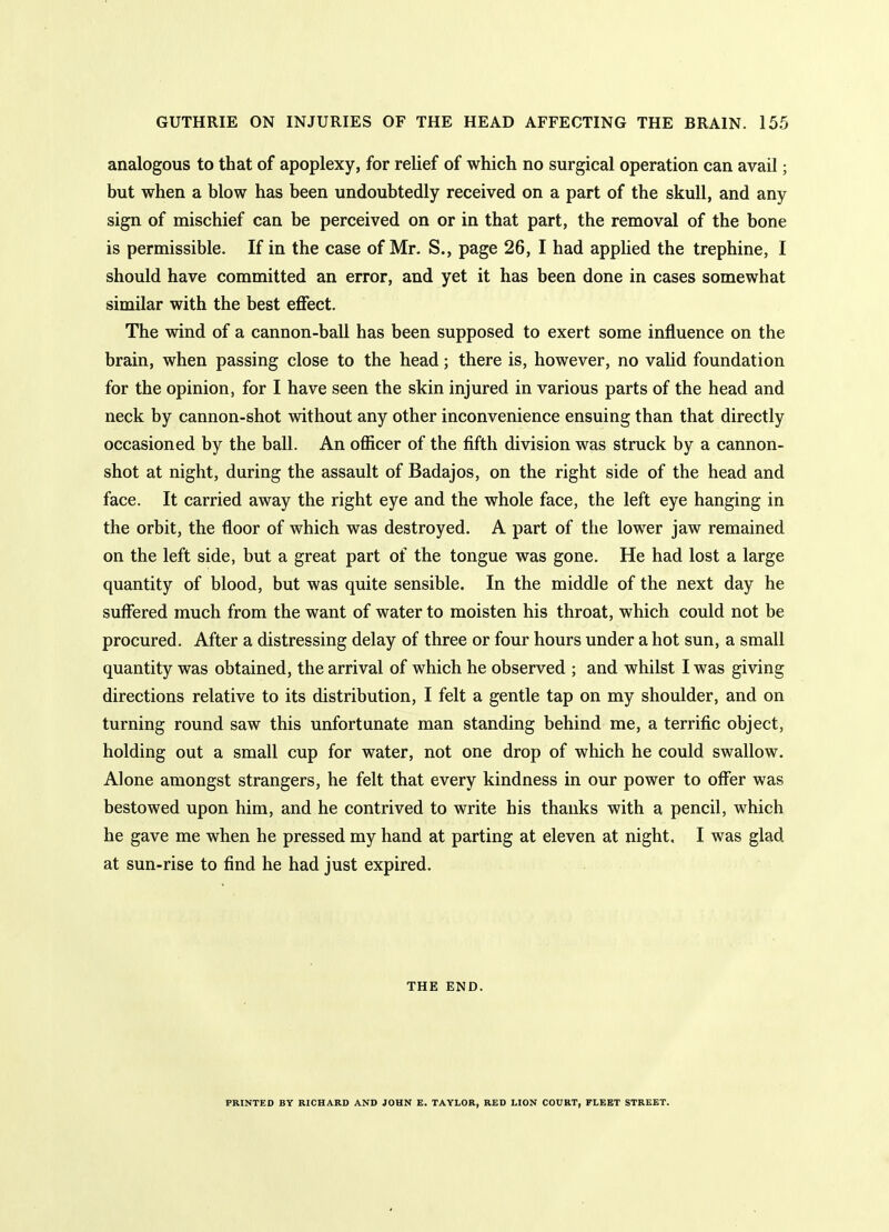 analogous to that of apoplexy, for relief of which no surgical operation can avail; but when a blow has been undoubtedly received on a part of the skull, and any sign of mischief can be perceived on or in that part, the removal of the bone is permissible. If in the case of Mr, S., page 26, I had applied the trephine, I should have committed an error, and yet it has been done in cases somewhat similar with the best effect. The wind of a cannon-ball has been supposed to exert some influence on the brain, when passing close to the head; there is, however, no valid foundation for the opinion, for I have seen the skin injured in various parts of the head and neck by cannon-shot without any other inconvenience ensuing than that directly occasioned by the ball. An officer of the fifth division was struck by a cannon- shot at night, during the assault of Badajos, on the right side of the head and face. It carried away the right eye and the whole face, the left eye hanging in the orbit, the floor of which was destroyed. A part of the lower jaw remained on the left side, but a great part of the tongue was gone. He had lost a large quantity of blood, but was quite sensible. In the middle of the next day he suffered much from the want of water to moisten his throat, which could not be procured. After a distressing delay of three or four hours under a hot sun, a small quantity was obtained, ttie arrival of which he observed ; and whilst I was giving directions relative to its distribution, I felt a gentle tap on my shoulder, and on turning round saw this unfortunate man standing behind me, a terrific object, holding out a small cup for water, not one drop of which he could swallow. Alone amongst strangers, he felt that every kindness in our power to offer was bestowed upon him, and he contrived to write his thanks with a pencil, which he gave me when he pressed my hand at parting at eleven at night, I was glad at sun-rise to find he had just expired. THE END. PRINTED BY RICHARD AND JOHN E. TAYLOR, RED LION COURT, FLEET STREET.