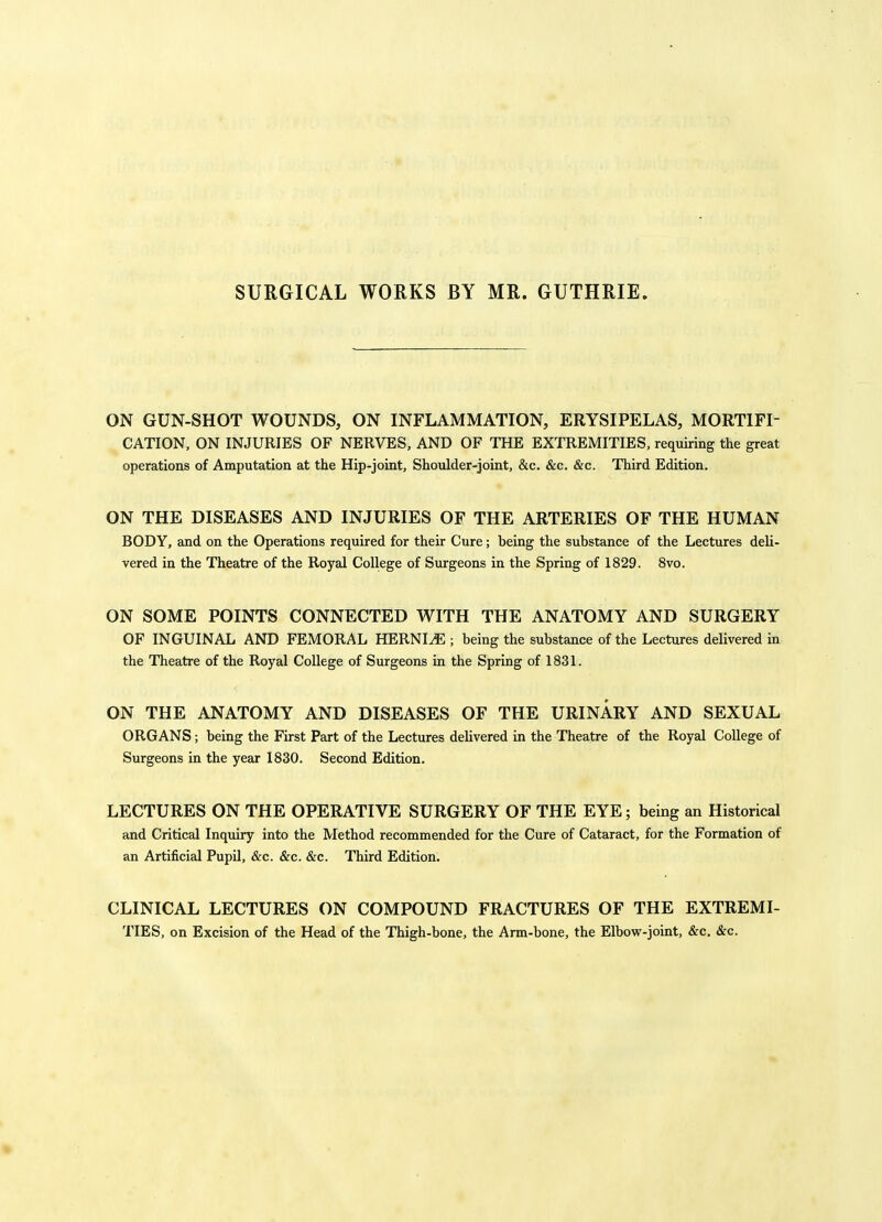 SURGICAL WORKS BY MR. GUTHRIE. ON GUN-SHOT WOUNDS, ON INFLAMMATION, ERYSIPELAS, MORTIFI- CATION. ON INJURIES OF NERVES, AND OF THE EXTREMITIES, requiring the great operations of Amputation at the Hip-joint, Shoulder-joint, &c. &c. &c. Third Edition. ON THE DISEASES AND INJURIES OF THE ARTERIES OF THE HUMAN BODY, and on the Operations required for their Cure; being the substance of the Lectures deli- vered in the Theatre of the Royal College of Surgeons in the Spring of 1829. 8vo. ON SOME POINTS CONNECTED WITH THE ANATOMY AND SURGERY OF INGUINAL AND FEMORAL HERNI^E ; being the substance of the Lectures delivered in the Theatre of the Royal College of Surgeons in the Spring of 1831. ON THE ANATOMY AND DISEASES OF THE URINARY AND SEXUAL ORGANS; being the First Part of the Lectures delivered in the Theatre of the Royal College of Surgeons in the year 1830. Second Edition. LECTURES ON THE OPERATIVE SURGERY OF THE EYE; being an Historical and Critical Inquiry into the Method recommended for the Cure of Cataract, for the Formation of an Artificial Pupil, &c. &c. &c. Third Edition. CLINICAL LECTURES ON COMPOUND FRACTURES OF THE EXTREMI- TIES, on Excision of the Head of the Thigh-bone, the Arm-bone, the Elbow-joint, &c. &c.