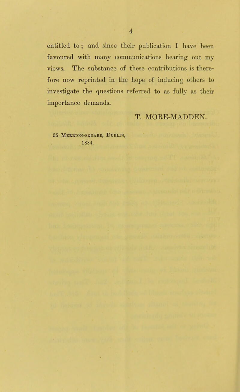 entitled to; and since their publication I have been favoured with many communications bearing out my views. The substance of these contributions is there- fore now reprinted in the hope of inducing others to investigate the questions referred to as fully as their importance demands. T. MORE-MADDEN. 65 Mebrion-squarb, Dublin, 188i.