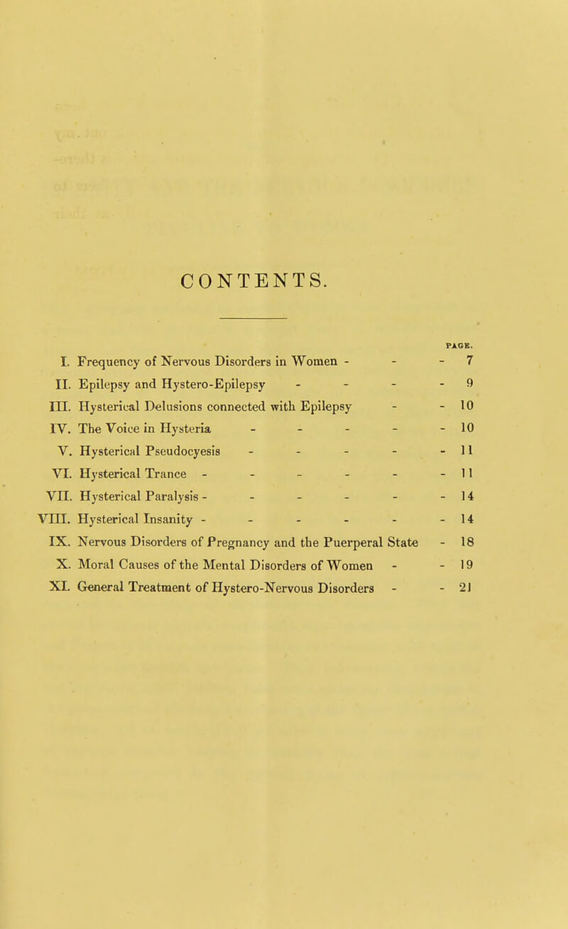 CONTENTS. PAGB. I. Frequency of Nervous Disorders in Women - - - 7 II. Epilepsy and Hystero-Epilepsy - - - - 9 m. Hysterical Delusions connected with Epilepsy - - 10 IV. The Voice in Hysteria - - - - - 10 V. Hysterical Pseudocyesis - - - - - 11 VI. Hysterical Trance - - - - - - 11 VII. Hysterical Paralysis - - - - - - 14 Vm. Hysterical Insanity - - - - - - 14 IX. Nervous Disorders of Pregnancy and the Puerperal State - 18 X. Moral Causes of the Mental Disorders of Women - - 19 XL General Treatment of Hystero-Nervous Disorders - - 21