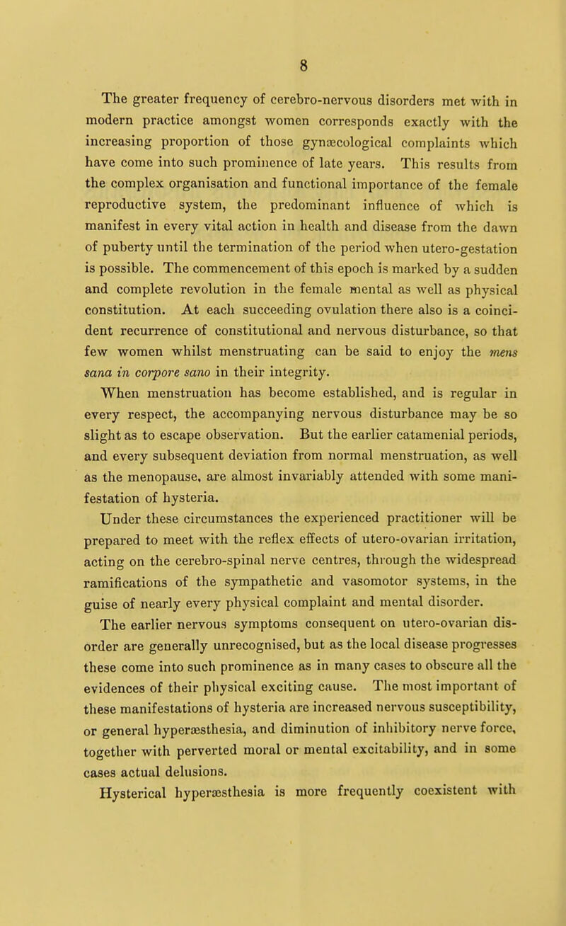 The greater frequency of cerebro-nervous disorders met with in modern practice amongst women corresponds exactly with the increasing proportion of those gynaecological complaints which have come into such prominence of late years. This results from the complex organisation and functional importance of the female reproductive system, the predominant influence of Avhich is manifest in every vital action in health and disease from the dawn of puberty until the termination of the period when utero-gestation is possible. The commencement of this epoch is marked by a sudden and complete revolution in the female mental as well as physical constitution. At each succeeding ovulation there also is a coinci- dent recurrence of constitutional and nervous disturbance, so that few women whilst menstruating can be said to enjoy the »n^ns Sana in corpore sano in their integrity. When menstruation has become established, and is regular in every respect, the accompanying nervous disturbance may be so slight as to escape observation. But the earlier catamenial periods, and every subsequent deviation from normal menstruation, as well as the menopause, are almost invariably attended with some mani- festation of hysteria. Under these circumstances the experienced practitioner will be prepared to meet with the reflex effects of utero-ovarian irritation, acting on the cerebro-spinal nerve centres, through the widespread ramifications of the sympathetic and vasomotor systems, in the guise of nearly every physical complaint and mental disorder. The earlier nervous symptoms consequent on utero-ovarian dis- order are generally unrecognised, but as the local disease progresses these come into such prominence as in many cases to obscure all the evidences of their physical exciting cause. The most important of these manifestations of hysteria are increased nervous susceptibility, or general hyperesthesia, and diminution of inlubitory nerve force, together with perverted moral or mental excitability, and in some cases actual delusions. Hysterical hypera3sthesia is more frequently coexistent with