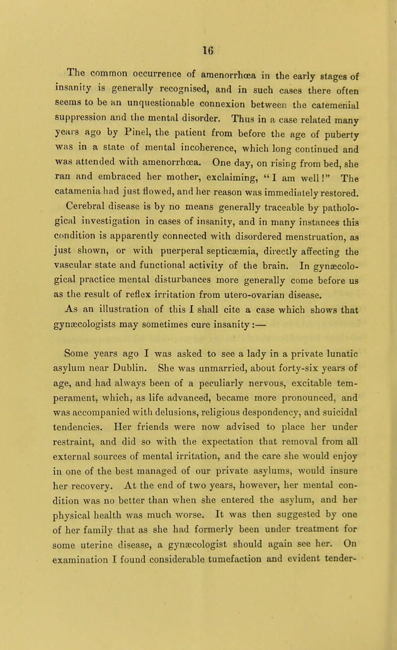 The common occurrence of amenorrhoea in the early stages of insanity is generally recognised, and in such cases there often seems to be an unquestionable connexion between the catemenial sui)pression and the mental disorder. Thus in a case related many years ago by Pinel, the patient from before tlie age of puberty was in a state of mental incoherence, which long continued and was attended wiih amenorrhoea. One day, on rising from bed, she ran and embraced her mother, exclaiming, I am well! The catamenia had just flowed, and her reason was immediately restored. Cei-ebral disease is by no means generally traceable by patholo- gical investigation in cases of insanity, and in many instances this condition is apparently connected with disordered menstruation, as just shown, or with puerperal septicaemia, dii-ectly affecting the vascular state and functional activity of the brain. In gynecolo- gical practice mental disturbances more generally come before us as the result of reflex irritation from utero-ovarian disease. As an illustration of this I shall cite a case which shows that gynaecologists may sometimes cure insanity:— Some years ago I was asked to see a lady in a private lunatic asylum near Dublin. She was unmarried, about forty-six years of age, and had always been of a peculiarly nervous, excitable tem- perament, which, as life advanced, became more pronounced, and was accompanied with delusions, religious despondency, and suicidal tendencies. Her friends were now advised to place her under restraint, and did so with the expectation that removal from all external sources of mental irritation, and the care she would enjoy in one of the best managed of our private asylums, would insure her recovery. At the end of two years, however, her mental con- dition was no better than when she entered the asylum, and her physical health was much worse. It was then suggested by one of her family that as she had formerly been under treatment for some uterine disease, a gyna3cologist should again see her. On examination I found considerable tumefaction and evident tender-