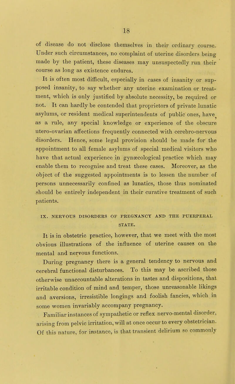 of disease do not disclose themselves in their ordinary course. Under such circumstances, no complaint of uterine disorders being made by the patient, these diseases may unsuspectedly run their course as long as existence endures. It is often most difficult, especially in cases of insanity or sup- posed insanity, to say whether any uterine examination or treat- ment, which is only justified by absolute necessity, be required or not. It can hardly be contended that proprietors of private lunatic asylums, or resident medical superintendents of public ones, have^ as a rule, any special knowledge or experience of the obscure utero-ovarian affections frequently connected with cerebro-nervous disorders. Hence, some legal provision should be made for the appointment to all female asylums of special medical visitors who have that actual experience in gynaecological practice which may enable them to recognise and treat these cases. Moreover, as the object of the suggested appointments is to lessen the number of persons unnecessarily confined as lunatics, those thus nominated should be entirely independent in their curative treatment of such patients. IX. NERVOUS DISORDERS OF PREGNANCY AND THE PUERPERAL STATE. It is in obstetric practice, however, that we meet with the most obvious illustrations of the influence of uterine causes on the mental and nervous functions. During pregnancy there is a general tendency to nervous and cerebral functional disturbances. To this may be ascribed those otherwise unaccountable alterations in tastes and dispositions, that irritable condition of mind and temper, those unreasonable likings and aversions, irresistible longings and foolish fancies, which in some women invariably accompany pregnancy. Familiar instances of sympathetic or reflex nervo-mental disorder, arising from pelvic irritation, will at once occur to every obstetrician. Of this nature, for instance, is that transient delirium so commonly