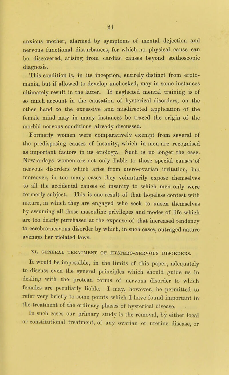 anxious mother, alarmed by symptoms of mental dejection and nervous functional disturbances, for which no physical cause can be discovered, arising from cardiac causes beyond stethoscopic diagnosis. This condition is, in its inception, entirely distinct from eroto- mania, but if allowed to develop unchecked, may in some instances ultimately result in the latter. If neglected mental training is of 80 much account in the causation of hysterical disorders, on the other hand to the excessive and misdii'ected application of the female mind may in many instances be traced the origin of the morbid nervous conditions already discussed. Formerly women were comparatively exempt from several of the predisposing causes of insanity, which in men are recognised as important factors in its etiology. Such is no longer the case. Now-a-days women are not only liable to those special causes of nervous disorders which arise from utero-ovarian irritation, but moreover, in too many cases they voluntarily expose themselves to all the accidental causes of insanity to which men only were formerly subject. This is one result of that hopeless contest with nature, in which they are engaged who seek to unsex themselves by assuming all those masculine privileges and modes of life which are too dearly purchased at the expense of that increased tendency to cerebro-nervous disorder by which, in such cases, outraged nature avenges her violated laws. XI. GENERAL TREATMENT OF HTSTERO-NERVOUS DISORDERS. It would be impossible, in the limits of this paper, adequately to discuss even the general principles which should guide us in dealing with the protean forms of nervous disorder to which females are peculiarly liable. I may, however, be permitted to refer very briefly to some points Avhich I have found important in- the treatment of the ordinary phases of hysterical disease. In such cases our primary study is the removal, by either local or constitutional treatment, of any ovarian or uterine disease, or