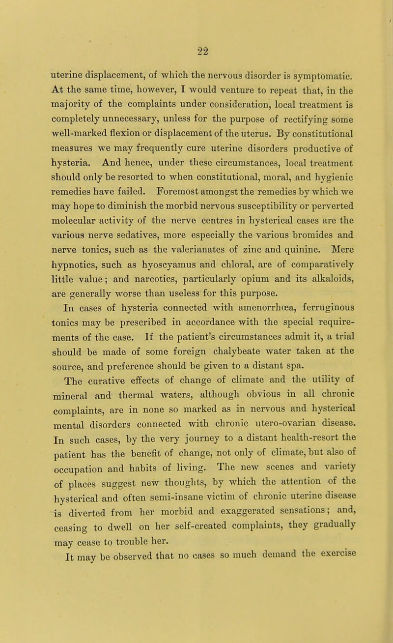 uterine displacement, of which the nervous disorder is symptomatic. At the same time, however, I would venture to repeat that, in the majority of the complaints under consideration, local treatment is completely unnecessary, unless for the purpose of rectifying some well-marked flexion or displacement of the uterus. By constitutional measures we may frequently cure uterine disorders productive of hysteria. And hence, under these circumstances, local treatment should only be resorted to when constitutional, moral, and hygienic remedies have failed. Foremost amongst the remedies by which we may hope to diminish the morbid nervous susceptibility or perverted molecular activity of the nerve centres in hysterical cases are the various nerve sedatives, more especially the various bromides and nerve tonics, such as the valerianates of zinc and quinine. Mere hypnotics, such as hyoscyamus and chloral, are of comparatively little value; and narcotics, particularly opium and its alkaloids, are generally worse than useless for this purpose. In cases of hysteria connected with amenorrhcea, ferruginous tonics may be prescribed in accordance with the special require- ments of the case. If the patient's circumstances admit it, a trial should be made of some foreign chalybeate water taken at the source, and preference should be given to a distant spa. The curative effects of change of climate and the utility of mineral and thermal waters, although obvious in all chronic complaints, are in none so marked as in nervous and hysterical mental disorders connected with chronic utero-ovarian disease. In such cases, by the very journey to a distant health-resort the patient has the benefit of change, not only of climate, but also of occupation and habits of living. The new scenes and variety of places suggest new thoughts, by which the attention of the hysterical and often semi-insane victim of chronic uterine disease is diverted from her morbid and exaggerated sensations; and, ceasing to dwell on her self-created complaints, they gradually may cease to trouble her. It may be observed that no cases so much denmnd the exercise