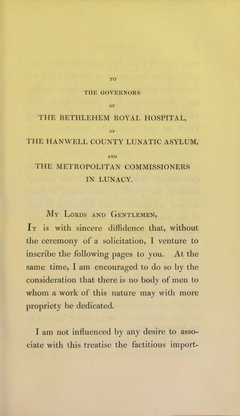 TO THE GOVERNORS OF THE BETHLEHEM ROYAL HOSPITAL, OF THE HANWELL COUNTY LUNATIC ASYLUM, AND THE METROPOLITAN COMMISSIONERS IN LUNACY. My Lords and Gentlemen, It is with sincere diffidence that, without the ceremony of a solicitation, I venture to inscribe the following pages to you. At the same time, I am encouraged to do so by the consideration that there is no body of men to whom a work of this nature may with more propriety be dedicated. I am not influenced by any desire to asso- ciate with this treatise the factitious import-