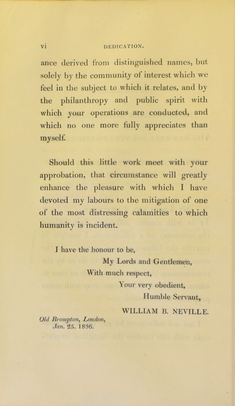 ance derived from distinguished names, but solely by the community of interest which we feel in the subject to which it relates, and by the philanthropy and public spirit with which your operations are conducted, and which no one more fully appreciates than myself Should this little work meet with your approbation, that circumstance will greatly enhance the pleasure with which I have devoted my labours to the mitigation of one of the most distressing calamities to which humanity is incident. I have the honour to be, My Lords and Gentlemen, With much respect, Your very obedient, Humble Servant, WILLIAM B. NEVILLE. Old Brompton, London, Jan. 25. 1836.