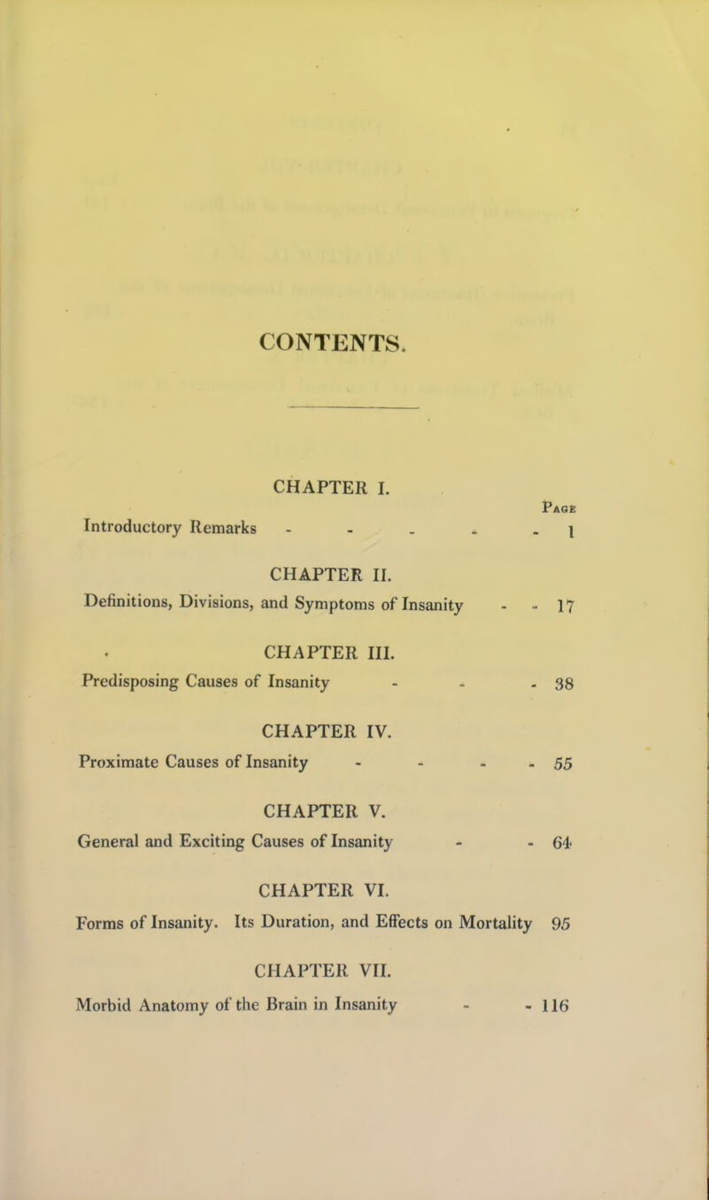 CONTENTS. CHAPTER I. Introductory Remarks - - . ^ . i CHAPTER II. Definitions, Divisions, and Symptoms of Insanity - - 17 CHAPTER HI. Predisposing Causes of Insanity - - - 38 CHAPTER IV. Proximate Causes of Insanity - - - - 55 CHAPTER V. General and Exciting Causes of Insanity - - 64' CHAPTER VI. Forms of Insanity. Its Duration, and Effects on Mortality 95 CHAPTER VII. Morbid Anatomy of the Brain in Insanity - 116