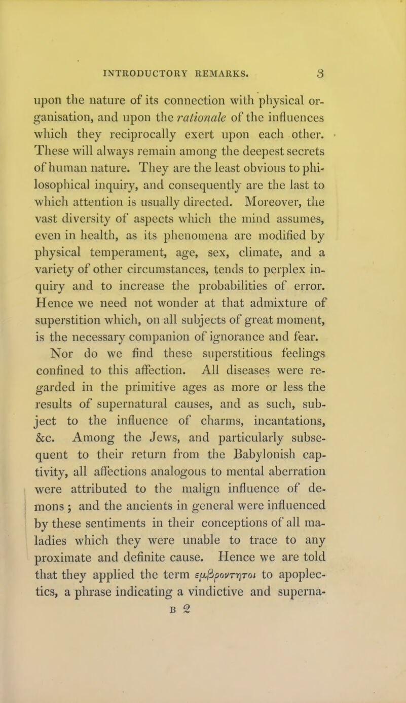 upon the nature of its connection with pliysical or- ganisation, and upon the ralio?iale of the influences which they reciprocally exert upon each other. • These will always remain among the deepest secrets of human nature. They are the least obvious to phi- losophical inquiry, and consequently are the last to which attention is usually directed. Moreover, the vast diversity of aspects which the mind assumes, even in health, as its phenomena are modified by physical temperament, age, sex, climate, and a variety of other circumstances, tends to perplex in- quiry and to increase the probabilities of error. Hence we need not wonder at that admixture of superstition which, on all subjects of great moment, is the necessary companion of ignorance and fear. Nor do we find these superstitious feelings confined to this affection. All diseases were re- garded in the primitive ages as more or less the results of supernatural causes, and as such, sub- ject to the influence of charms, incantations, &c. Among the Jews, and particularly subse- quent to their return from the Babylonish cap- tivity, all affections analogous to mental aberration were attributed to the malign influence of de- mons ; and the ancients in general were influenced by these sentiments in their conceptions of all ma- ladies which they were unable to trace to any proximate and definite cause. Hence we are told that they applied the term six^pourriToi to apoplec- tics, a phrase indicating a vindictive and superna- B 2