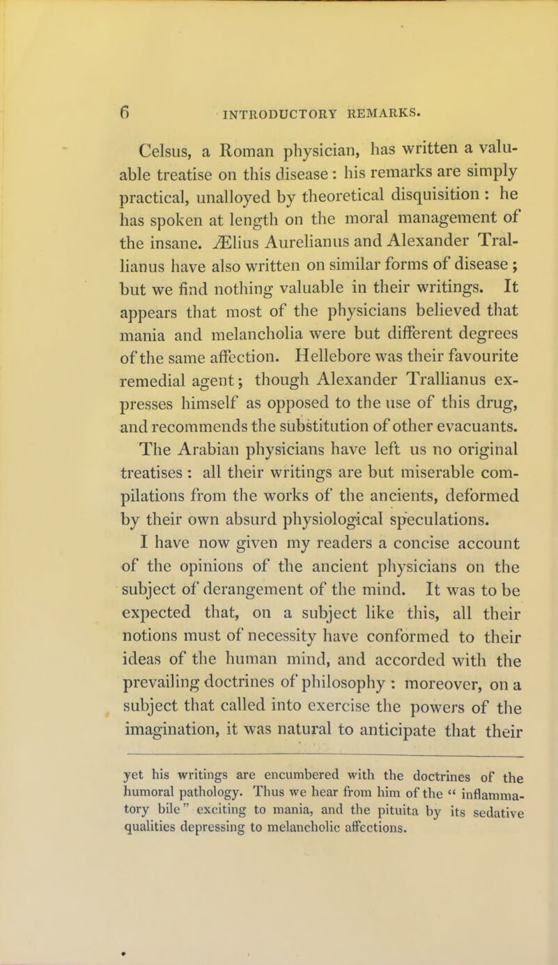 Celsus, a Roman physician, has written a valu- able treatise on this disease: his remarks are simply practical, unalloyed by theoretical disquisition : he has spoken at length on the moral management of the insane. ^Hus Aurelianus and Alexander Tral- lianus have also written on similar forms of disease; but we find nothing valuable in their writings. It appears that most of the physicians believed that mania and melancholia were but different degrees of the same affection. Hellebore was their favourite remedial agent; though Alexander Trallianus ex- presses himself as opposed to the use of this drug, and recommends the substitution of other evacuants. The Arabian physicians have left us no original treatises : all their writings are but miserable com- pilations from the works of the ancients, deformed by their own absurd physiological speculations. I have now given my readers a concise account of the opinions of the ancient physicians on the subject of derangement of the mind. It was to be expected that, on a subject like this, all their notions must of necessity have conformed to their ideas of the human mind, and accorded with the prevailing doctrines of philosophy : moreover, on a subject that called into exercise the powers of the imagination, it was natural to anticipate that their yet his writings are encumbered with the doctrines of the humoral pathology. Thus we hear from him of the  inflamma- tory bile exciting to mania, and the pituita by its sedative qualities depressing to melancholic affections.