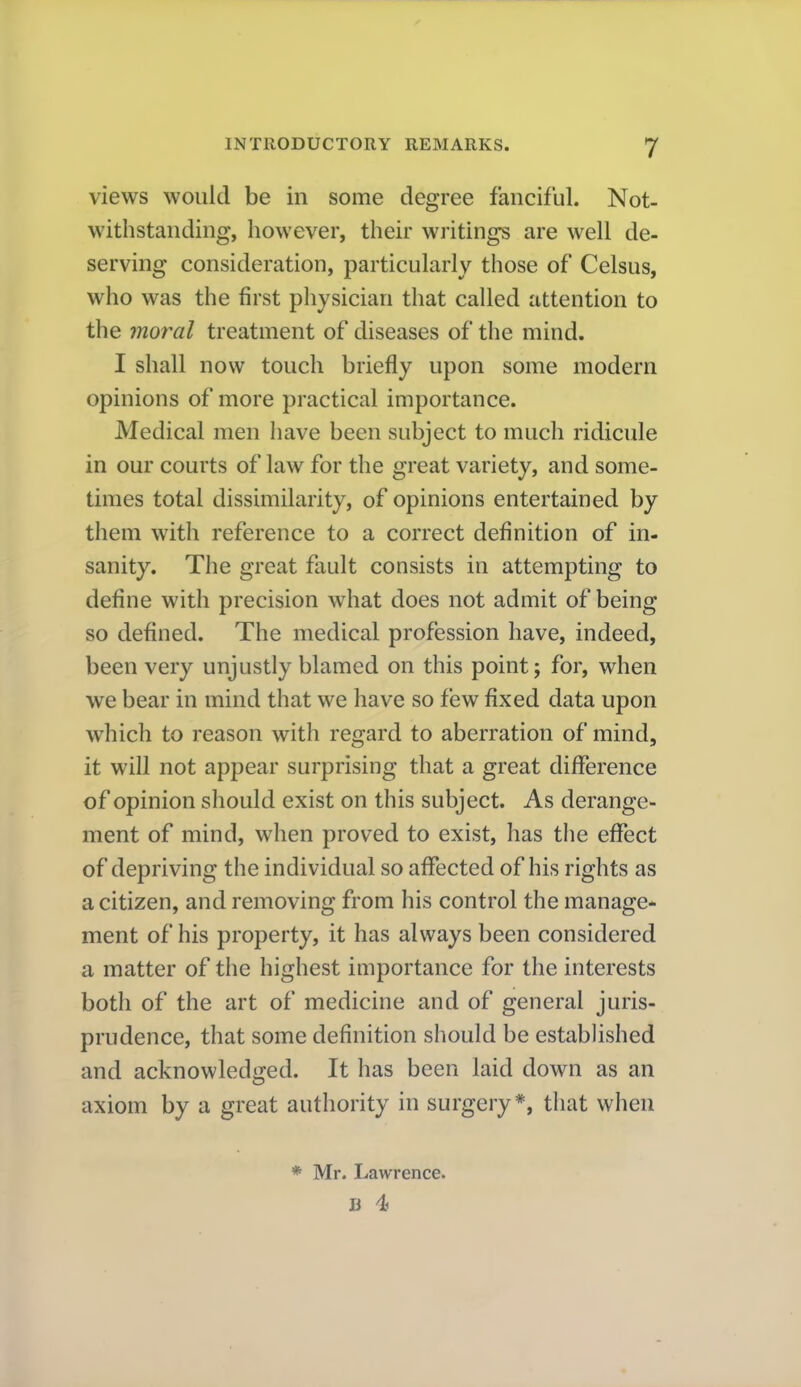 views would be in some degree fanciful. Not- withstanding, however, their writings are well de- serving consideration, particularly those of Celsus, who was the first physician that called attention to the moral treatment of diseases of the mind. I shall now touch briefly upon some modern opinions of more practical importance. Medical men have been subject to much ridicule in our courts of law for the great variety, and some- times total dissimilarity, of opinions entertained by them with reference to a correct definition of in- sanity. The great fault consists in attempting to define with precision what does not admit of being so defined. The medical profession have, indeed, been very unjustly blamed on this point; for, when we bear in mind that we have so few fixed data upon which to reason with regard to aberration of mind, it will not appear surprising that a great difiference of opinion should exist on this subject. As derange- ment of mind, when proved to exist, has the eflfect of depriving the individual so aflfected of his rights as a citizen, and removing from his control the manage- ment of his property, it has always been considered a matter of the highest importance for the interests both of the art of medicine and of general juris- prudence, that some definition should be estabhshed and acknowledi?ed. It has been laid down as an axiom by a great authority in surgery*, that when * Mr. Lawrence.