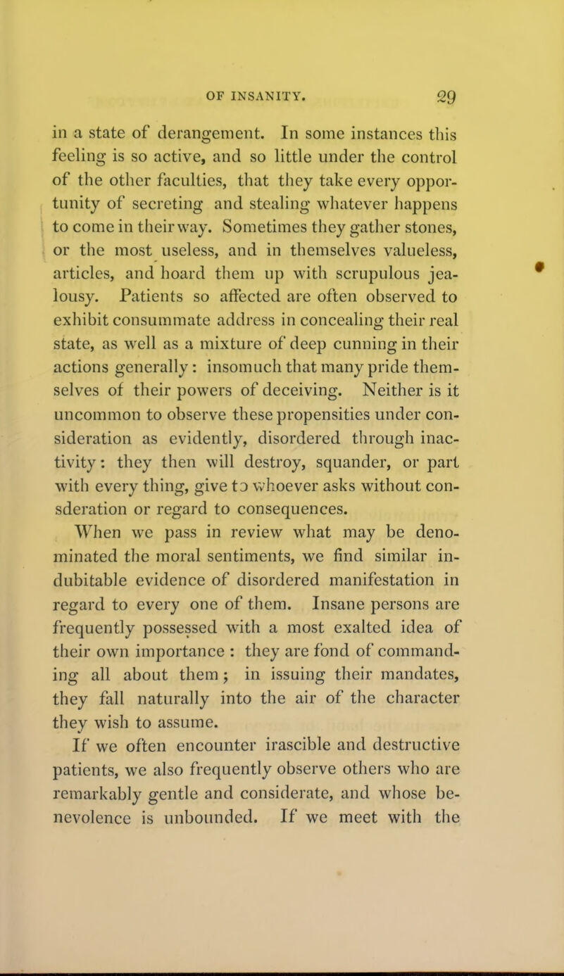 in a state of derangement. In some instances this feeling is so active, and so little under the control of the other faculties, that they take every oppor- tunity of secreting and stealing whatever happens to come in their way. Sometimes they gather stones, or the most useless, and in themselves valueless, articles, and hoard them up with scrupulous jea- lousy. Patients so affected are often observed to exhibit consummate address in concealing their real state, as well as a mixture of deep cunning in their actions generally: insomuch that many pride them- selves of their powers of deceiving. Neither is it uncommon to observe these propensities under con- sideration as evidently, disordered through inac- tivity : they then will destroy, squander, or part with every thing, give to Vvhoever asks without con- sderation or regard to consequences. When we pass in review what may be deno- minated the moral sentiments, we find similar in- dubitable evidence of disordered manifestation in regard to every one of them. Insane persons are frequently possessed with a most exalted idea of their own importance : they are fond of command- ing all about them; in issuing their mandates, they fall naturally into the air of the character they wish to assume. If we often encounter irascible and destructive patients, we also frequently observe others who are remarkably gentle and considerate, and whose be- nevolence is unbounded. If we meet with the