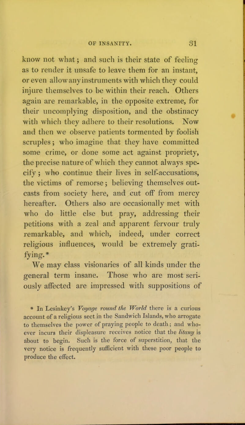 know not what; and such is their state of feehnir as to render it unsafe to leave them for an instant, or even allow any instruments with which tliey could injure tliemselves to be within their reach. Others again are remarkable, in the opposite extreme, for their uncomplying disposition, and the obstinacy with which they adhere to their resolutions. Now and then we observe patients tormented by foolish scruples; who imagine that they have committed some crime, or done some act against propriety, the precise nature of which they cannot always spe- cify ; who continue their lives in self-accusations, the victims of remorse; believing themselves out- casts from society here, and cut off from mercy hereafter. Othei s also are occasionally met with who do little else but pray, addressing their petitions with a zeal and apparent fervour truly remarkable, and which, indeed, under correct religious influences, would be extremely grati- fying.* We may class visionaries of all kinds under the general term insane. Those who are most seri- ously affected are impressed with suppositions of * In Lesinkey's Voyage round the World there is a curious account of a religious sect in the Sandwich Islands, who arrogate to themselves the power of praying people to death; and who- ever incurs their displeasure receives notice that the litany is about to begin. Such is the force of superstition, that the very notice is frequently sufficient with these poor people to produce the effect.