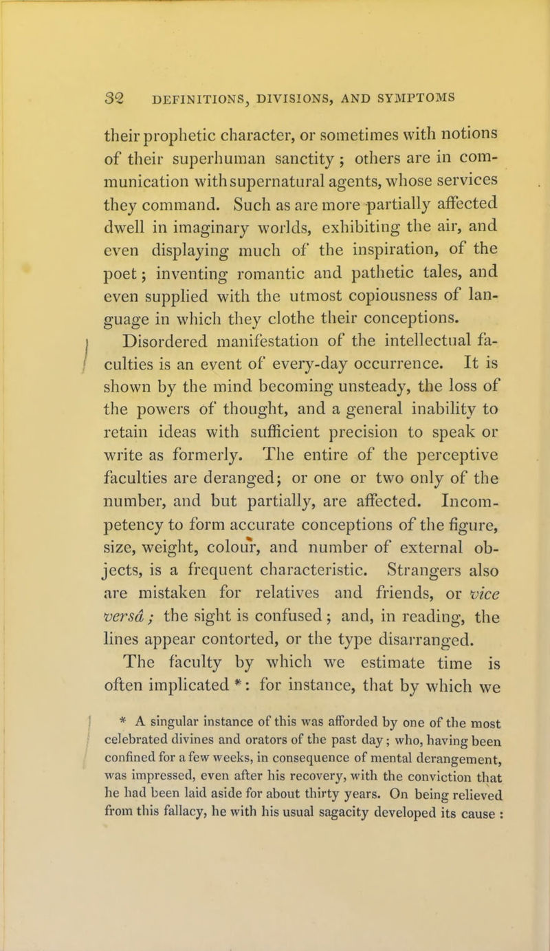 their prophetic character, or sometimes with notions of their superhuman sanctity ; others are in com- munication with supernatural agents, whose services they command. Such as are more partially affected dwell in imaginary worlds, exhibiting the air, and even displaying much of the inspiration, of the poet; inventing romantic and pathetic tales, and even supphed with the utmost copiousness of lan- guage in which they clothe their conceptions. Disordered manifestation of the intellectual fa- culties is an event of every-day occurrence. It is shown by the mind becoming unsteady, the loss of the powers of thought, and a general inability to retain ideas with sufficient precision to speak or write as formerly. The entire of the perceptive faculties are deranged; or one or two only of the number, and but partially, are affected. Incom- petency to form accurate conceptions of the figure, size, weight, colour, and number of external ob- jects, is a frequent characteristic. Strangers also are mistaken for relatives and friends, or vice 'versa; the sight is confused; and, in reading, the lines appear contorted, or the type disarranged. The faculty by which we estimate time is often implicated *: for instance, that by which we * A singular instance of this was afforded by one of the most celebrated divines and orators of the past day; who, having been confined for a few weeks, in consequence of mental derangement, was impressed, even after his recovery, with the conviction that he had been laid aside for about thirty years. On being relieved from this fallacy, he with his usual sagacity developed its cause :