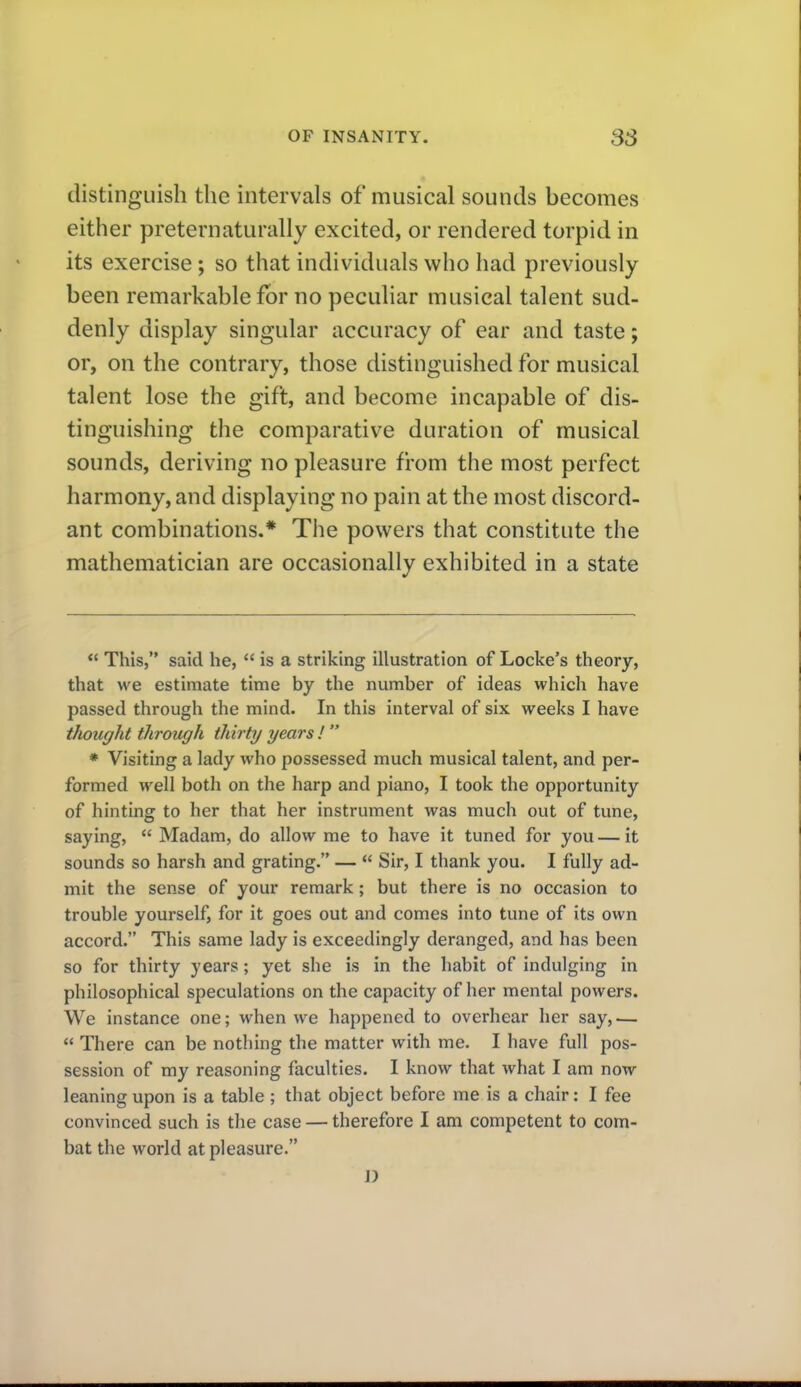 distinguish the intervals of musical sounds becomes either preternaturally excited, or rendered torpid in its exercise; so that individuals who had previously been remarkable for no peculiar musical talent sud- denly display singular accuracy of ear and taste; or, on the contrary, those distinguished for musical talent lose the gift, and become incapable of dis- tinguishing the comparative duration of musical sounds, deriving no pleasure from the most perfect harmony, and displaying no pain at the most discord- ant combinations.* The powers that constitute the mathematician are occasionally exhibited in a state  This, said he,  is a striking illustration of Locke's theory, that we estimate time by the number of ideas which have passed through the mind. In this interval of six weeks I have thought through thirty years !  * Visiting a lady who possessed much musical talent, and per- formed well both on the harp and piano, I took the opportunity of hinting to her that her instrument was much out of tune, saying,  Madam, do allow me to have it tuned for you — it sounds so harsh and grating. —  Sir, I thank you. I fully ad- mit the sense of your remark; but there is no occasion to trouble yourself, for it goes out and comes into tune of its own accord. This same lady is exceedingly deranged, and has been so for thirty years; yet she is in the habit of indulging in philosophical speculations on the capacity of her mental powers. We instance one; when we happened to overhear her say, —  There can be nothing the matter with me. I have full pos- session of my reasoning faculties. I know that what I am now leaning upon is a table ; that object before me is a chair: I fee convinced such is the case — therefore I am competent to com- bat the world at pleasure. D