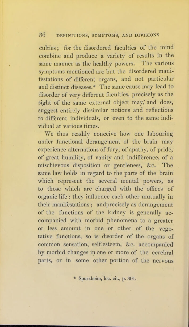 culties; for the disordered faculties of the mind combine and produce a variety of results in the same manner as the healthy powers. The various symptoms mentioned are but the disordered mani- festations of different organs, and not particular and distinct diseases.* The same cause may lead to disorder of very different faculties, precisely as the sight of the same external object may,* and does, suggest entirely dissimilar notions and reflections to different individuals, or even to the same mdi- vidual at various times. We thus readily conceive how one labouring under functional derangement of the brain may experience alternations of fury, of apathy, of pride, of great humility, of vanity and indifference, of a mischievous disposition or gentleness, &c. The same law holds in regard to the parts of the brain which represent the several mental powers, as to those which are charged with the offices of organic life: they influence each other mutually in their manifestations; andprecisely as derangement of the functions of the kidney is generally ac- companied with morbid phenomena to a greater or less amount in one or other of the veece- tative functions, so is disorder of the organs of common sensation, self-esteem, &c. accompanied by morbid changes in one or more of the cerebral parts, or in some other portion of the nervous * Spurzheim, loc. cit., p. 301.