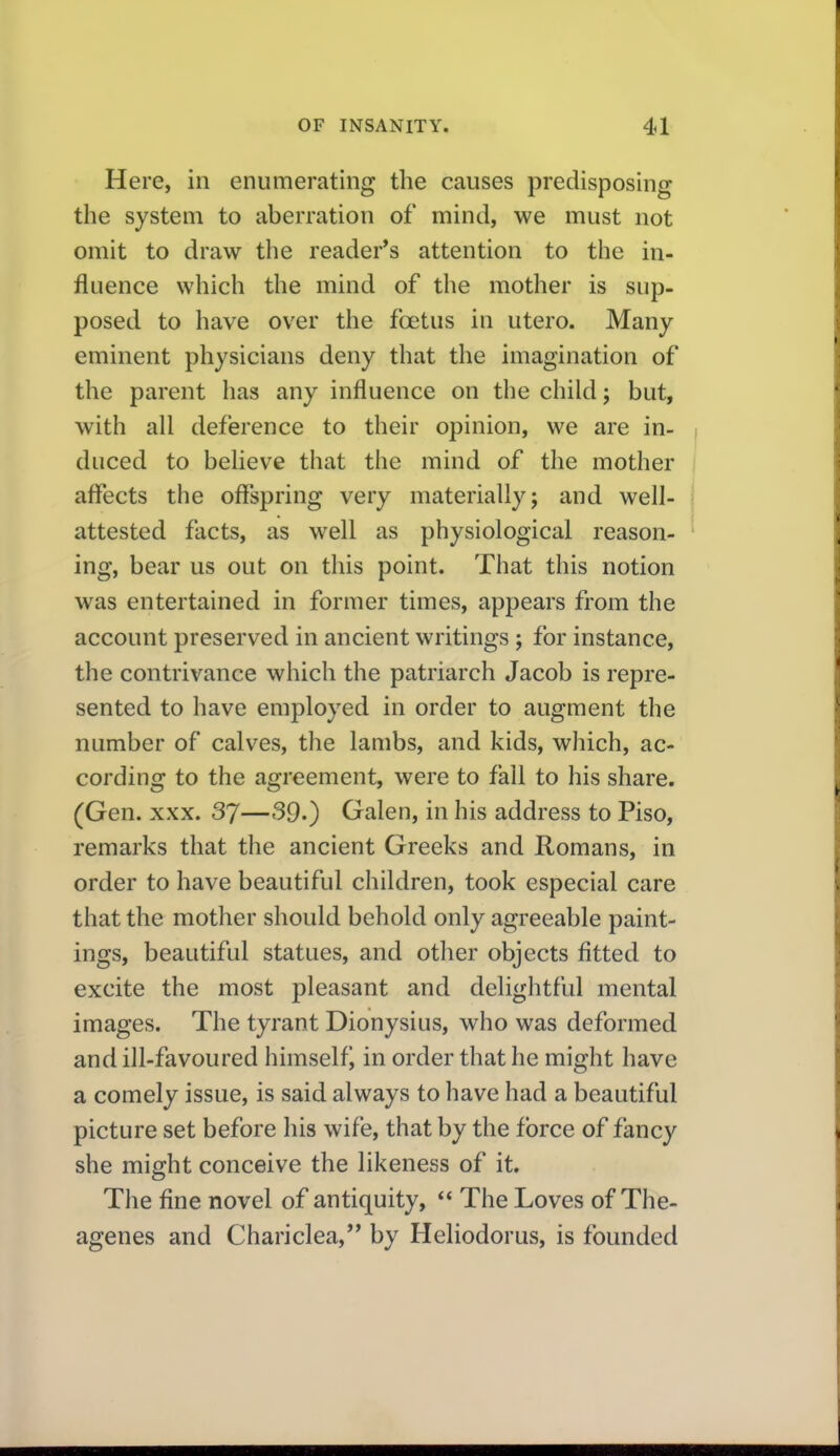 Here, in enumerating the causes predisposing the system to aberration of mind, we must not omit to draw the reader*s attention to the in- fluence which the mind of the mother is sup- posed to have over the foetus in utero. Many eminent physicians deny that the imagination of the parent has any influence on the child j but, with all deference to their opinion, we are in- duced to believe that the mind of the mother aflects the offspring very materially; and well- attested facts, as well as physiological reason- ing, bear us out on this point. That this notion was entertained in former times, appears from the account preserved in ancient writings ; for instance, the contrivance which the patriarch Jacob is repre- sented to have employed in order to augment the number of calves, the lambs, and kids, which, ac- cording to the agreement, were to fall to his share. (Gen. XXX. 37—39.) Galen, in his address to Piso, remarks that the ancient Greeks and Romans, in order to have beautiful children, took especial care that the mother should behold only agreeable paint- ings, beautiful statues, and other objects fitted to excite the most pleasant and delightful mental images. The tyrant Dionysius, who was deformed and ill-favoured himself^ in order that he might have a comely issue, is said always to have had a beautiful picture set before his wife, that by the force of fancy she might conceive the likeness of it. The fine novel of antiquity, The Loves of The- agenes and Chariclea, by Heliodorus, is founded