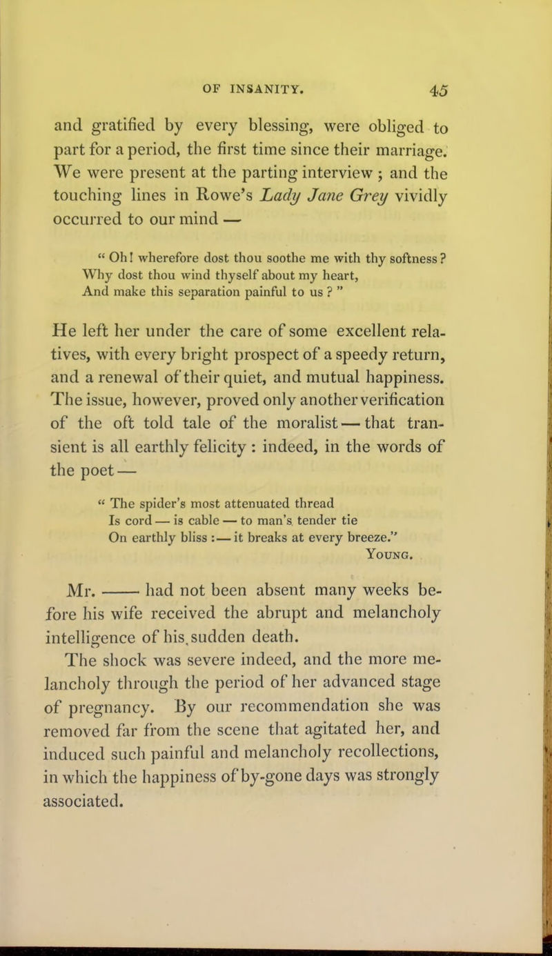 and gratified by every blessing, were obliged to part for a period, the first time since their marriage. We were present at the parting interview ; and the touching lines in Rowe's Ladij Jane Grey vividly occurred to our mind —  Oh I wherefore dost thou soothe me with thy softness? Why dost thou wind thyself about my heart, And make this separation painful to us ?  He left her under the care of some excellent rela- tives, with every bright prospect of a speedy return, and a renewal of their quiet, and mutual happiness. The issue, however, proved only another verification of the oft told tale of the moralist — that tran- sient is all earthly felicity : indeed, in the words of the poet —  The spider's most attenuated thread Is cord — is cable — to man's tender tie On earthly bliss :—it breaks at every breeze. Young. Mr. had not been absent many weeks be- fore his wife received the abrupt and melancholy intellierence of his sudden death. The shock was severe indeed, and the more me- lancholy tlu'ough the period of her advanced stage of pregnancy. By our recommendation she was removed flir from the scene that agitated her, and induced such painful and melancholy recollections, in which the happiness of by-gone days was strongly associated.