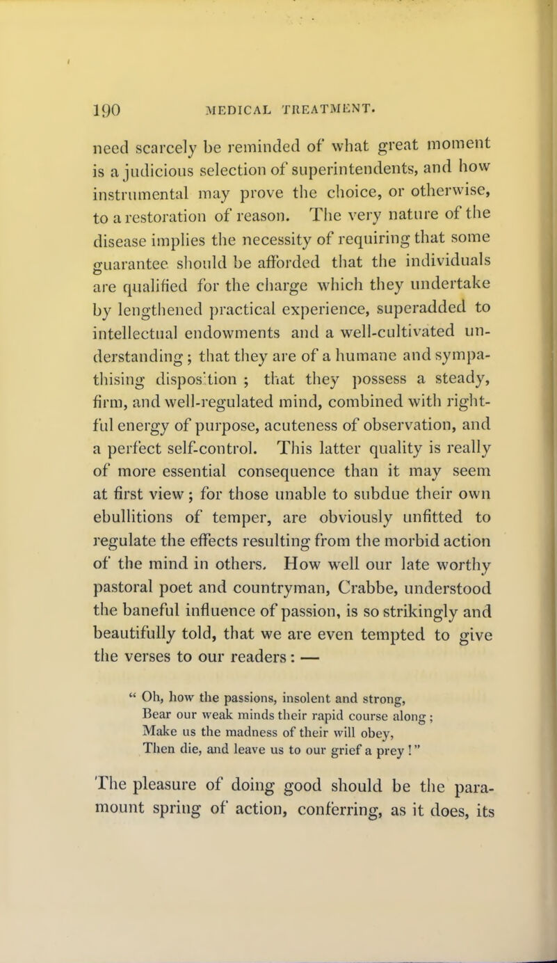 need scarcely be reminded of what great moment is a judicious selection of superintendents, and how instrumental may prove the choice, or otherwise, to a restoration of reason. The very nature of the disease implies the necessity of requiring that some guarantee sliould be afforded tiiat the individuals are qualified for the charge which they undertake by lengthened practical experience, superadded to intellectual endowments and a well-cultivated un- derstanding ; that they are of a humane and sympa- thising dispos'tion ; that they possess a steady, firm, and well-regulated mind, combined with right- ful energy of purpose, acuteness of observation, and a perfect self-control. This latter quality is really of more essential consequence than it may seem at first view; for those unable to subdue their own ebullitions of temper, are obviously unfitted to regulate the effects resulting from the morbid action of the mind in others. How w^ell our late worthy pastoral poet and countryman, Crabbe, understood the baneful influence of passion, is so strikingly and beautifully told, that we are even tempted to give the verses to our readers: —  Oh, how the passions, insolent and strong, Bear our weak minds their rapid course along; Make us the madness of their will obey, Then die, and leave us to our grief a prey ! The pleasure of doing good should be the para- mount spring of action, conferring, as it does, its