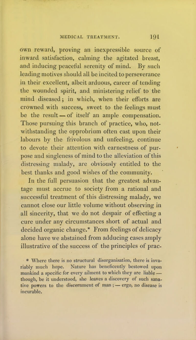 own reward, proving an inexpressible source of inward satisfaction, calming the agitated breast, and inducing peaceful serenity of mind. By such leading motives should all be incited to perseverance in their excellent, albeit arduous, career of tending the wounded spirit, and ministering relief to the mind diseased; in which, when their efforts are crowned with success, sweet to the feelings must be the result — of itself an ample compensation. Those pursuing this branch of practice, who, not- withstanding the opprobrium often cast upon their labours by the frivolous and unfeeling, continue to devote their attention with earnestness of pur- pose and singleness of mind to the alleviation of this distressing malady, are obviously entitled to the best thanks and good wishes of the community. In the full persuasion that the greatest advan- tage must accrue to society from a rational and successful treatment of this distressing malady, we cannot close our little volume without observing in all sincerity, that we do not despair of effecting a cure under any circumstances short of actual and decided organic change.* From feelings of delicacy alone have we abstained from adducing cases amply illustrative of the success of the principles of prac- * Where there is no structural disorganisation, there is inva- riably much hope. Nature has beneficently bestowed upon rtiankind a specific for every ailment to which they are liable — though, be it understood, she leaves a discovery of such sana- tive povrers to the discernment of man ; — ergo, no disease is incurable.