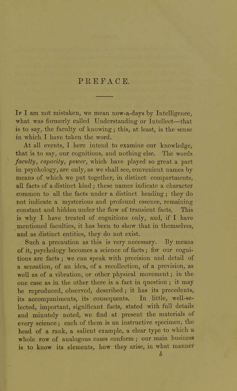 PKEFACE. If I am not mistaken, we mean now-a-days by Intelligence, what was formerly called Understanding or Intellect—that is to say, the faculty of knowing; this, at least, is the sense in which I have taken the word. At all events, I here intend to examine onr knowledge, that is to say, our cognitions, and nothing else. The words faculty, capacity, power, which have played so great a part in psychology, are only, as we shall see, convenient names by means of which we put together, in distinct compartments, all facts of a distinct kind; these names indicate a character common to all the facts under a distinct heading; they do not indicate a mysterious and profound essence, remaining constant and hidden under the flow of transient facts. This is why I have treated of cognitions only, and, if I have mentioned faculties, it has been to show that in themselves, and as distinct entities, they do not exist. Such a precaution as this is very necessary. By means of it, psychology becomes a science of facts ; for our cogni- tions are facts ; we can speak with precision and detail of a sensation, of an idea, of a recollection, of a prevision, as well as of a vibration, or other physical movement; in the one case as in the other there is a fact in question ; it may be reproduced, observed, described ; it has its precedents, its accompaniments, its consequents. In little, well-se- lected, important, significant facts, stated with full details and minutely noted, we find at present the materials of every science; each of them is an instructive specimen, the head of a rank, a salient example, a clear type to which a whole row of analogous cases conform ; our main business is to know its elements, how they arise, in what manner b