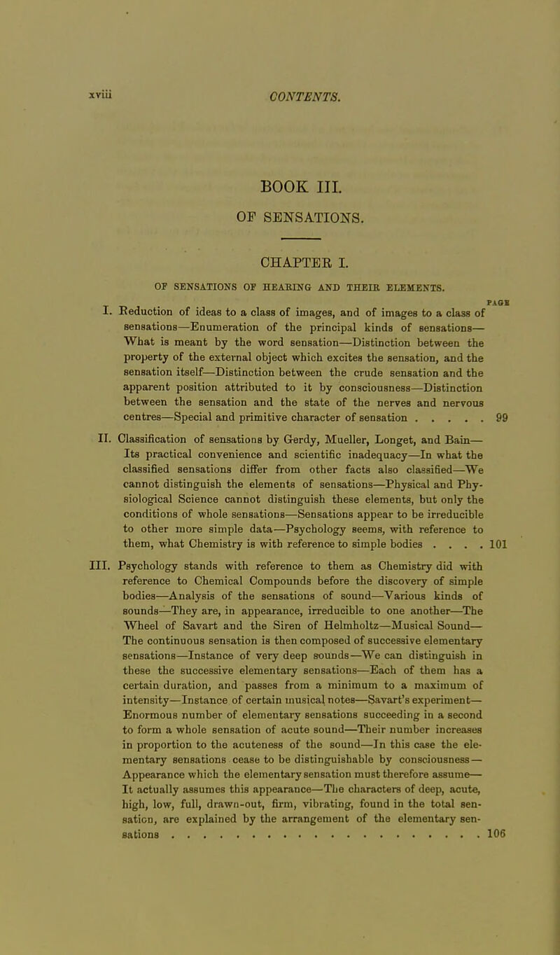 BOOK III. OF SENSATIONS. CHAPTER I. OF SENSATIONS OF HEARING AND THEIR ELEMENTS. I. Reduction of ideas to a class of images, and of images to a class of sensations—Enumeration of the principal kinds of sensations— What is meant by the word sensation—Distinction between the property of the external object which excites the sensation, and the sensation itself—Distinction between the crude sensation and the apparent position attributed to it by consciousness—Distinction between the sensation and the state of the nerves and nervous centres—Special and primitive character of sensation 99 II. Classification of sensations by G-erdy, Mueller, Longet, and Bain— Its practical convenience and scientific inadequacy—In what the classified sensations differ from other facts also classified—We cannot distinguish the elements of sensations—Physical and Phy- siological Science cannot distinguish these elements, but only the conditions of whole sensations—Sensations appear to be irreducible to other more simple data—Psychology seems, with reference to them, what Chemistry is with reference to simple bodies . . . .101 III. Psychology stands with reference to them as Chemistry did with reference to Chemical Compounds before the discovery of simple bodies—Analysis of the sensations of sound—Various kinds of sounds—They are, in appearance, irreducible to one another—The Wheel of Savart and the Siren of Helmholtz—Musical Sound— The continuous sensation is then composed of successive elementary sensations—Instance of very deep sounds—We can distinguish in these the successive elementary sensations—Each of them has a certain duration, and passes from a minimum to a maximum of intensity—Instance of certain musical notes—Savart's experiment— Enormous number of elementary sensations succeeding in a second to form a whole sensation of acute sound—Their number increases in proportion to the acuteness of the sound—In this case the ele- mentary sensations cease to be distinguishable by consciousness — Appearance which the elementary Bensation must therefore assume— It actually assumes this appearance—The characters of deep, acute, high, low, full, drawn-out, firm, vibrating, found in the total sen- sation, are explained by the arrangement of the elementary sen- sations 106