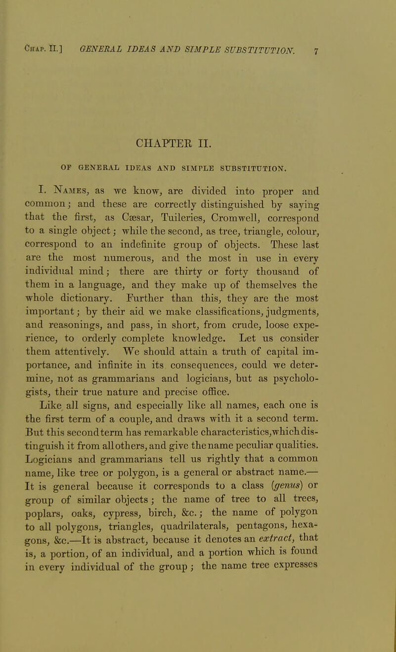 CHAPTER n. OF GENERAL IDEAS AND SIMPLE SUBSTITUTION. I. Names, as we know, are divided into proper and common; and these are correctly distinguished by saying that the first, as Caesar, Tuileries, Cromwell, correspond to a single object; while the second, as tree, triangle, colour, correspond to an indefinite group of objects. These last are the most numerous, and the most in use in every individual mind; there are thirty or forty thousand of them in a language, and they make up of themselves the whole dictionary. Further than this, they are the most important; by their aid we make classifications,judgments, and reasonings, and pass, in short, from crude, loose expe- rience, to orderly complete knowledge. Let us consider them attentively. We should attain a truth of capital im- portance, and infinite in its consequences, could we deter- mine, not as grammarians and logicians, but as psycholo- gists, their true nature and precise office. Like all signs, and especially like all names, each one is the first term of a couple, and draws with it a second term. But this second term has remarkable characteristics, which dis- tinguish it from all others, and give the name peculiar qualities. Logicians and grammarians tell us rightly that a common name, like tree or polygon, is a general or abstract name.— It is general because it corresponds to a class (genus) or group of similar objects; the name of tree to all trees, poplars, oaks, cypress, birch, &c.; the name of polygon to all polygons, triangles, quadrilaterals, pentagons, hexa- gons, &c.—It is abstract, because it denotes an extract, that is, a portion, of an individual, and a portion which is found in every individual of the group; the name tree expresses