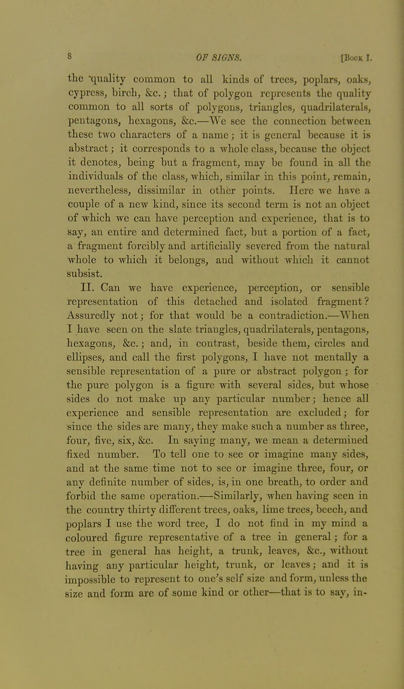 the 'quality common to all kinds of trees, poplars, oaks, cypress, birch, &c.; that of polygon represents the quality common to all sorts of polygons, triangles, quadrilaterals, pentagons, hexagons, &c.—We see the connection between these two characters of a name; it is general because it is abstract; it corresponds to a whole class, because the object it denotes, being but a fragment, may be found in all the individuals of the class, which, similar in this point, remain, nevertheless, dissimilar in other points. Here we have a couple of a new kind, since its second term is not an object of which we can have perception and experience, that is to say, an entire and determined fact, but a portion of a fact, a fragment forcibly and artificially severed from the natural whole to which it belongs, and without which it cannot subsist. II. Can we have experience, perception, or sensible representation of this detached and isolated fragment? Assuredly not; for that would be a contradiction.—When I have seen on the slate triangles, quadrilaterals, pentagons, hexagons, &c.; and, in contrast, beside them, circles and ellipses, and call the first polygons, I have not mentally a sensible representation of a pure or abstract polygon; for the pure polygon is a figure with several sides, but whose sides do not make up any particular number; hence all experience and sensible representation are excluded; for since the sides are many, they make such a number as three, four, five, six, &c. In saying many, we mean a determined fixed number. To tell one to see or imagine many sides, and at the same time not to see or imagine three, four, or any definite number of sides, is, in one breath, to order and forbid the same operation.—Similarly, when having seen in the country thirty different trees, oaks, lime trees, beech, and poplars I use the word tree, I do not find in my mind a coloured figure representative of a tree in general; for a tree in general has height, a trunk, leaves, &c., without having any particular height, trunk, or leaves; and it is impossible to represent to one's self size and form, unless the size and form are of some kind or other—that is to say, in-