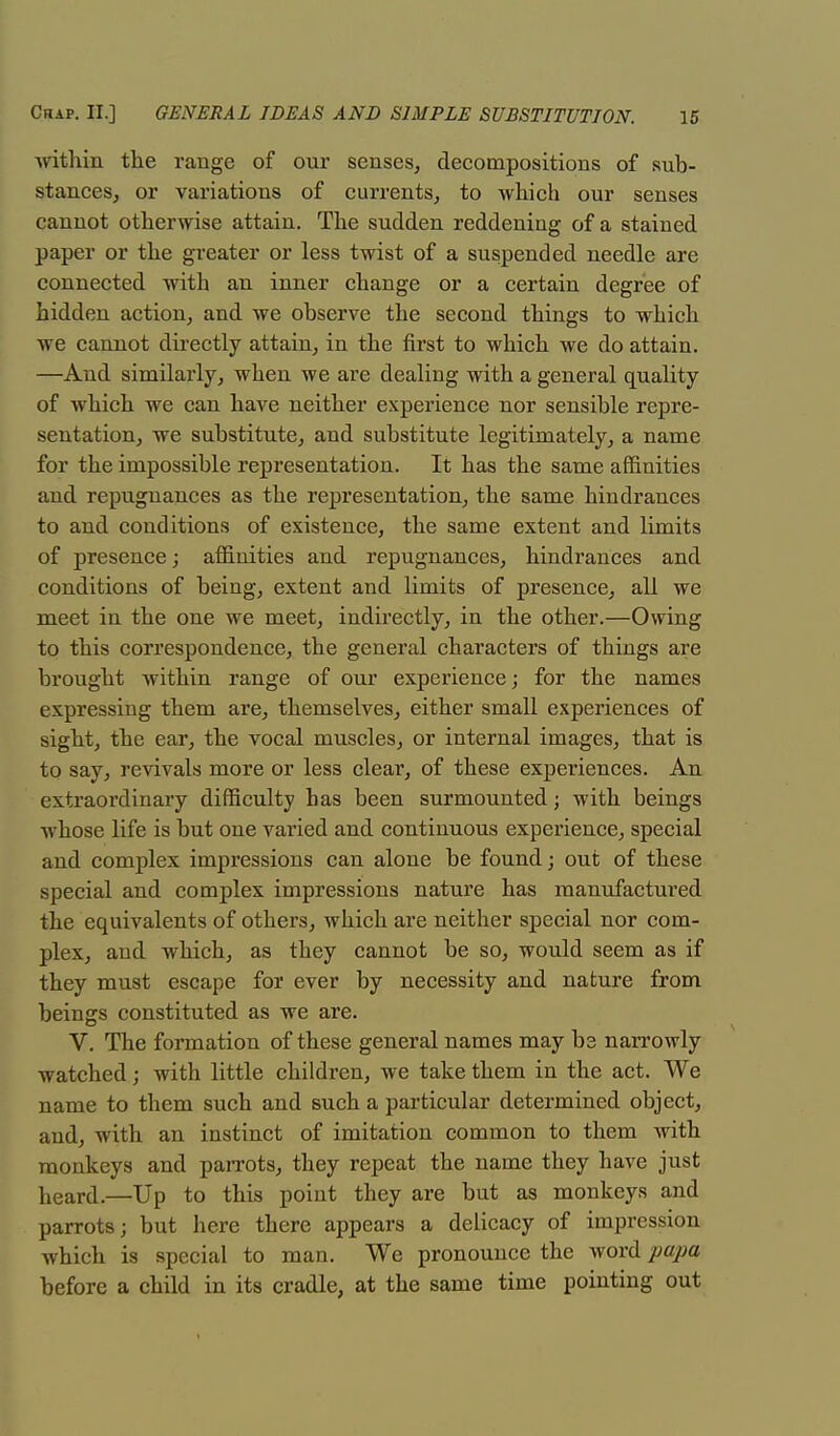 -within the range of our senses, decompositions of sub- stances, or variations of currents, to which our senses cannot otherwise attain. The sudden reddening of a stained paper or the greater or less twist of a suspended needle are connected with an inner change or a certain degree of hidden action, and we observe the second things to which we cannot directly attain, in the first to which we do attain. —And similarly, when we are dealing with a general quality of which we can have neither experience nor sensible repre- sentation, we substitute, and substitute legitimately, a name for the impossible representation. It has the same affinities and repugnances as the representation, the same hindrances to and conditions of existence, the same extent and limits of presence; affinities and repugnances, hindrances and conditions of being, extent and limits of presence, all we meet in the one we meet, indirectly, in the other.—Owing to this correspondence, the general characters of things are brought within range of our experience; for the names expressing them are, themselves, either small experiences of sight, the ear, the vocal muscles, or internal images, that is to say, revivals more or less clear, of these experiences. An extraordinary difficulty has been surmounted; with beings whose life is but one varied and continuous experience, special and complex impressions can alone be found; out of these special and complex impressions nature has manufactured the equivalents of others, which are neither special nor com- plex, and which, as they cannot be so, would seem as if they must escape for ever by necessity and nature from beings constituted as we are. V. The formation of these general names may be narrowly watched; with little children, we take them in the act. We name to them such and such a particular determined object, and, with an instinct of imitation common to them with monkeys and parrots, they repeat the name they have just heard.—Up to this point they are but as monkeys and parrots; but here there appears a delicacy of impression which is special to man. We pronounce the word papa before a child in its cradle, at the same time pointing out