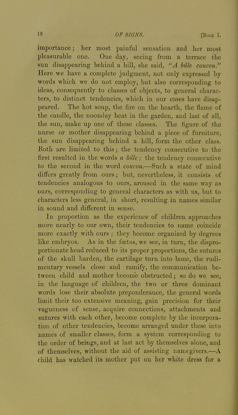 importance; her most painful sensation and her most pleasurable one. One day, seeing from a terrace the sun disappearing behind a hill, she said, A Mle coucou. Here we have a complete judgment, not only expressed by words which we do not employ, but also corresponding to ideas, consequently to classes of objects, to general charac- ters, to distinct tendencies, which in our cases have disap- peared. The hot soup, the fire on the hearth, the flame of the candle, the noonday heat in the garden, and last of all, the sun, make up one of these classes. The figure of the nurse or mother disappearing behind a piece of furniture, the sun disappearing behind a hill, form the other class. Both are limited to this; the tendency consecutive to the first resulted in the words a bule; the tendency consecutive to the second in the word coucou.—Such a state of mind differs greatly from ours; but, nevertheless, it consists of tendencies analogous to ours, aroused in the same way as ours, corresponding to general characters as with us, but to characters less general, in short, resulting in names similar in sound and different in sense. In proportion as the experience of children approaches more nearly to our own, their tendencies to name coincide more exactly with ours; they become organized by degrees like embryos. As in the foetus, we see, in turn, the dispro- portionate head reduced to its proper proportions, the sutures of the skull harden, the cartilage turn into bone, the rudi- mentary vessels close and ramify, the communication be- tween child and mother become obstructed; so do we see, in the language of children, the two or three dominant words lose their absolute preponderance, the general words limit their too extensive meaning, gain precision for their vagueness of sense, acquire connections, attachments and sutures with each other, become complete by the incorpora- tion of other tendencies, become arranged under these into names of smaller classes, form a system corresponding to the order of beings, and at last act by themselves alone, and of themselves, without the aid of assisting namcgivers.—A child has watched its mother put on her white dress for a