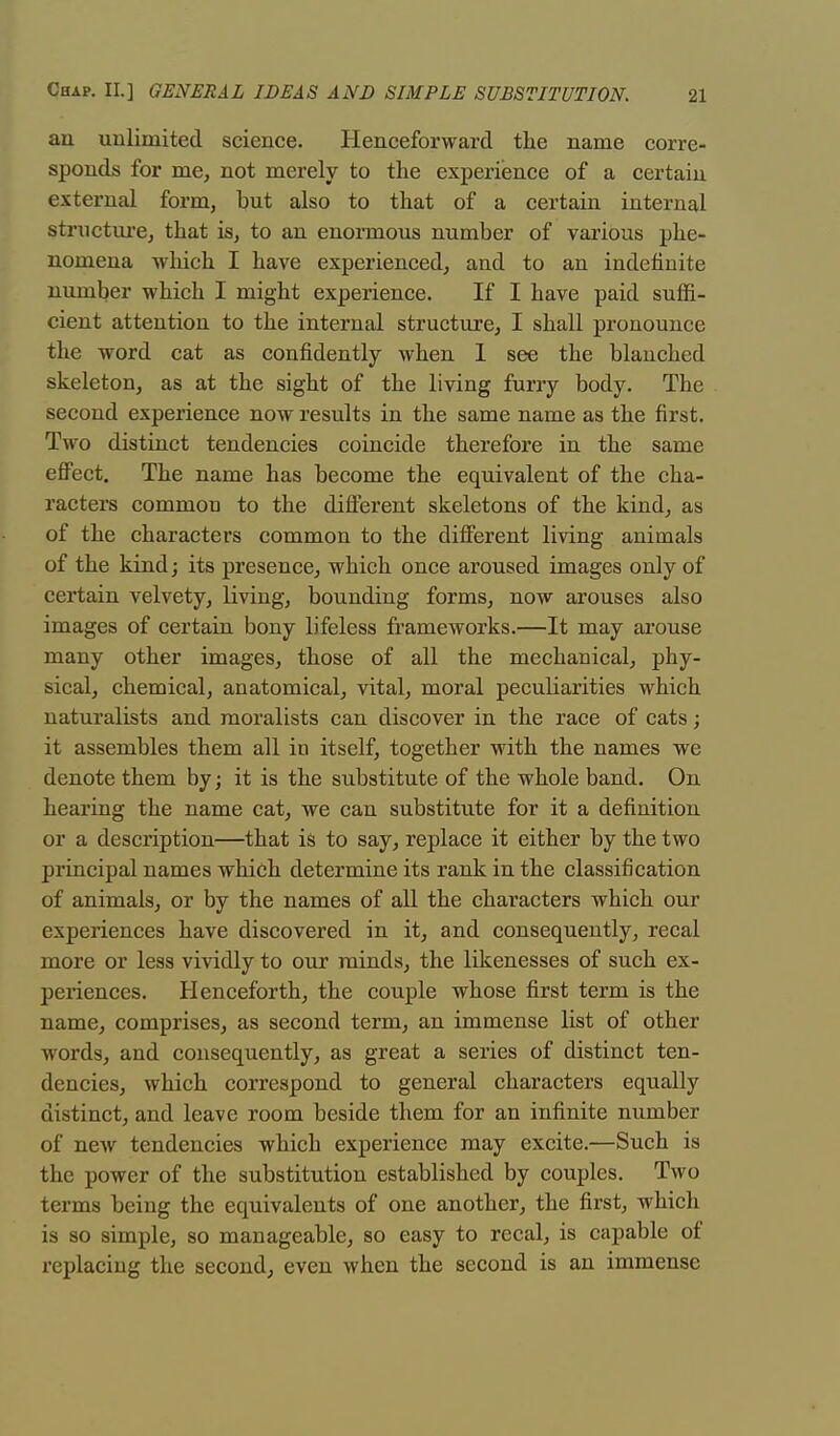 an unlimited science. Henceforward the name corre- sponds for me, not merely to the experience of a certain external form, but also to that of a certain internal structure, that is, to an enormous number of various phe- nomena which I have experienced, and to an indefinite number which I might experience. If I have paid suffi- cient attention to the internal structure, I shall pronounce the word cat as confidently when 1 see the blanched skeleton, as at the sight of the living furry body. The second experience now results in the same name as the first. Two distinct tendencies coincide therefore in the same effect. The name has become the equivalent of the cha- racters common to the different skeletons of the kind, as of the characters common to the different living animals of the kind; its presence, which once aroused images only of certain velvety, living, bounding forms, now arouses also images of certain bony lifeless frameworks.—It may arouse many other images, those of all the mechanical, phy- sical, chemical, anatomical, vital, moral peculiarities which naturalists and moralists can discover in the race of cats; it assembles them all in itself, together with the names we denote them by; it is the substitute of the whole band. On hearing the name cat, we can substitute for it a definition or a description—that is to say, replace it either by the two principal names which determine its rank in the classification of animals, or by the names of all the characters which our experiences have discovered in it, and consequently, recal more or less vividly to our minds, the likenesses of such ex- periences. Henceforth, the couple whose first term is the name, comprises, as second term, an immense list of other words, and consequently, as great a series of distinct ten- dencies, which correspond to general characters equally distinct, and leave room beside them for an infinite number of new tendencies which experience may excite.—Such is the power of the substitution established by couples. Two terms being the equivalents of one another, the first, which is so simple, so manageable, so easy to recal, is capable of replacing the second, even when the second is an immense