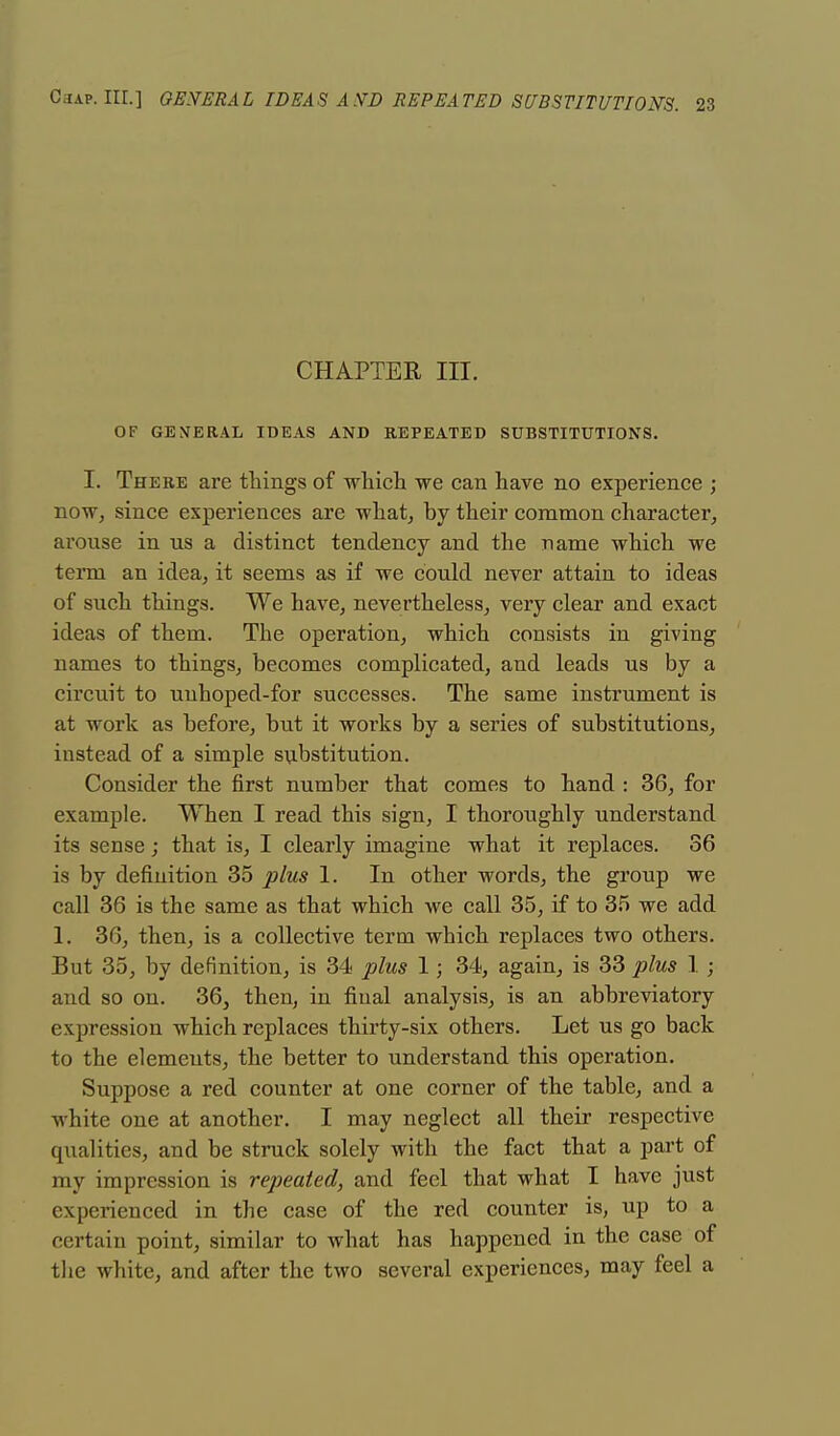 CHAPTER III. OF GENERAL IDEAS AND REPEATED SUBSTITUTIONS. I. There are tilings of which we can have no experience ; now, since experiences are what, by their common character, arouse in us a distinct tendency and the name which we tenn an idea, it seems as if we could never attain to ideas of such things. We have, nevertheless, very clear and exact ideas of them. The operation, which consists in giving names to things, becomes complicated, and leads us by a circuit to unhoped-for successes. The same instrument is at work as before, but it works by a series of substitutions, instead of a simple substitution. Consider the first number that comes to hand : 36, for example. When I read this sign, I thoroughly understand its sense; that is, I clearly imagine what it replaces. 36 is by definition 35 plus 1. In other words, the group we call 36 is the same as that which we call 35, if to 35 we add 1. 36, then, is a collective term which replaces two others. But 35, by definition, is 34 plus 1; 34, again, is 33 plus 1 ; and so on. 36, then, in final analysis, is an abbreviatory expression which replaces thirty-six others. Let us go back to the elements, the better to understand this operation. Suppose a red counter at one corner of the table, and a white one at another. I may neglect all their respective qualities, and be struck solely with the fact that a part of my impression is repeated, and feel that what I have just experienced in the case of the red counter is, up to a certain point, similar to what has happened in the case of the white, and after the two several experiences, may feel a