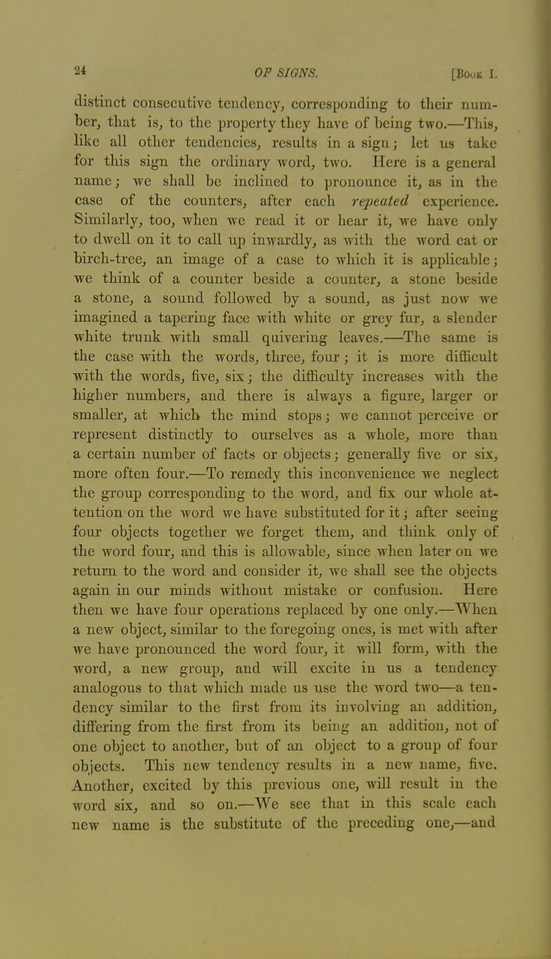 distinct consecutive tendency, corresponding to their num- ber, that is, to the property they have of being two.—This, like all other tendencies, results in a sign; let us take for this sign the ordinary word, two. Here is a general name; we shall be inclined to pronounce it, as in the case of the counters, after each repeated experience. Similarly, too, when -we read it or hear it, we have only to dwell on it to call up inwardly, as with the word cat or birch-tree, an image of a case to which it is applicable; we think of a counter beside a counter, a stone beside a stone, a sound followed by a sound, as just now we imagined a tapering face with white or grey fur, a slender white trunk with small quivering leaves.—The same is the case with the words, three, four; it is more difficult with the words, five, six; the difficulty increases with the higher numbers, and there is always a figure, larger or smaller, at which the mind stops; we cannot perceive or represent distinctly to ourselves as a whole, more than a certain number of facts or objects; generally five or six, more often four.—To remedy this inconvenience we neglect the group corresponding to the word, and fix our whole at- tention on the word we have substituted for it; after seeing four objects together we forget them, and think only of the word four, and this is allowable, since when later on we return to the word and consider it, we shall see the objects again in our minds without mistake or confusion. Here then we have four operations replaced by one only.—When a new object, similar to the foregoing ones, is met with after we have pronounced the word four, it will form, with the word, a new group, and will excite in us a tendency analogous to that which made us use the word two—a ten- dency similar to the first from its iuvolving an addition, differing from the first from its being an addition, not of one object to another, but of an object to a group of four objects. This new tendency results in a new name, five. Another, excited by this previous one, will result in the word six, and so on.—We see that in this scale each new name is the substitute of the preceding one,—and