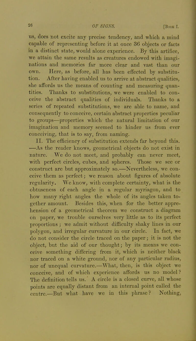 us, does not excite any precise tendency, and -which a mind capable of representing before it at once 36 objects or facts in a distinct state, would alone experience. By this artifice, we attain the same results as creatures endowed with imagi- nations and memories far more clear and vast than our own. Here, as before, all has been effected by substitu- tion. After having enabled us to arrive at abstract qualities, she affords us the means of counting and measuring quan- tities. Thanks to substitutions, we were enabled to con- ceive the abstract qualities of individuals. Thanks to a series of repeated substitutions, we are able to name, and consequently to conceive, certain abstract properties peculiar to groups—properties -which the natural limitation of our imagination and memory seemed to hinder us from ever conceiving, that is to say, from naming. II. The efficiency of substitution extends far beyond this. —As the reader knows, geometrical objects do not exist in nature. We do not meet, and probably can never meet, with perfect circles, cubes, and spheres. Those we see or construct are but approximately so.—Nevertheless, -we con- ceive them as perfect; -we reason about figures of absolute regularity. We know, with complete certainty, what is the obtuseness of each angle in a regular myriagon, and to how many right angles the whole of its angles taken to- gether amount. Besides this, when for the better appre- hension of a geometrical theorem we construct a diagram on paper, we trouble ourselves very little as to its perfect proportions ; we admit without difficulty shaky lines in our polygon, and irregular curvature in our circle. In fact, we do not consider the circle traced on the paper; it is not the object, but the aid of our thought; by its means we con- ceive something differing from it, which is neither black nor traced on a white ground, nor of any particular radius, nor of unequal curvature.—What, then, is this object we conceive, and of which experience affords us no model ? The definition tells us.' A circle is a closed curve, all whose points are equally distant from an internal point called the centre.—But what have we in this phrase? Nothing,