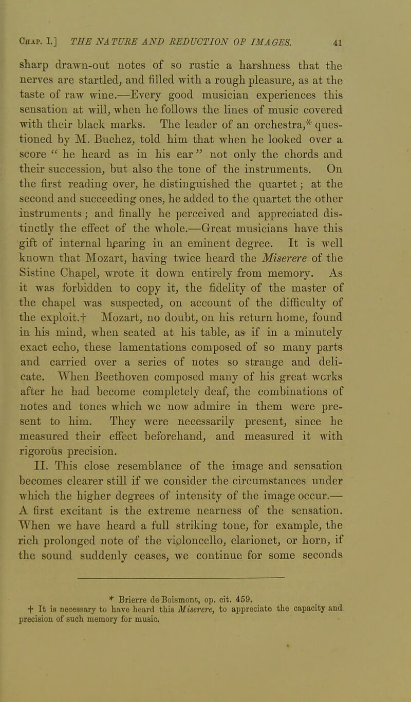 sharp drawn-out notes of so rustic a harshness that the nerves are startled, and filled with a rough pleasure, as at the taste of raw wine.—Every good musician experiences this sensation at will, when he follows the lines of music covered with their black marks. The leader of an orchestra,* ques- tioned by M. Buchez, told him that when he looked over a score  he heard as in his ear not only the chords and their succession, but also the tone of the instruments. On the first reading over, he distinguished the quartet; at the second and succeeding ones, he added to the quartet the other instruments; and finally he perceived and appreciated dis- tinctly the effect of the whole.—Great musicians have this gift of internal hearing in an eminent degree. It is well known that Mozart, having twice heard the Miserere of the Sistine Chapel, wrote it down entirely from memory. As it was forbidden to copy it, the fidelity of the master of the chapel was suspected, on account of the difficulty of the exploit.f Mozart, no doubt, on his return home, found in his mind, when seated at his table, as if in a minutely exact echo, these lamentations composed of so many parts and carried over a series of notes so strange and deli- cate. When Beethoven composed many of his great works after he had become completely deaf, the combinations of notes and tones which we now admire in them were pre- sent to him. They were necessarily present, since he measured their effect beforehand, and measured it with rigorous precision. II. This close resemblance of the image and sensation becomes clearer still if we consider the circumstances under which the higher degrees of intensity of the image occur.— A first excitant is the extreme nearness of the sensation. When we have heard a full striking tone, for example, the rich prolonged note of the violoncello, clarionet, or horn, if the sound suddenly ceases, we continue for some seconds * Brierre de Boismont, op. cit. 459. + It is necessary to have heard this Miserere, to appreciate the capacity and precision of such memory for music.