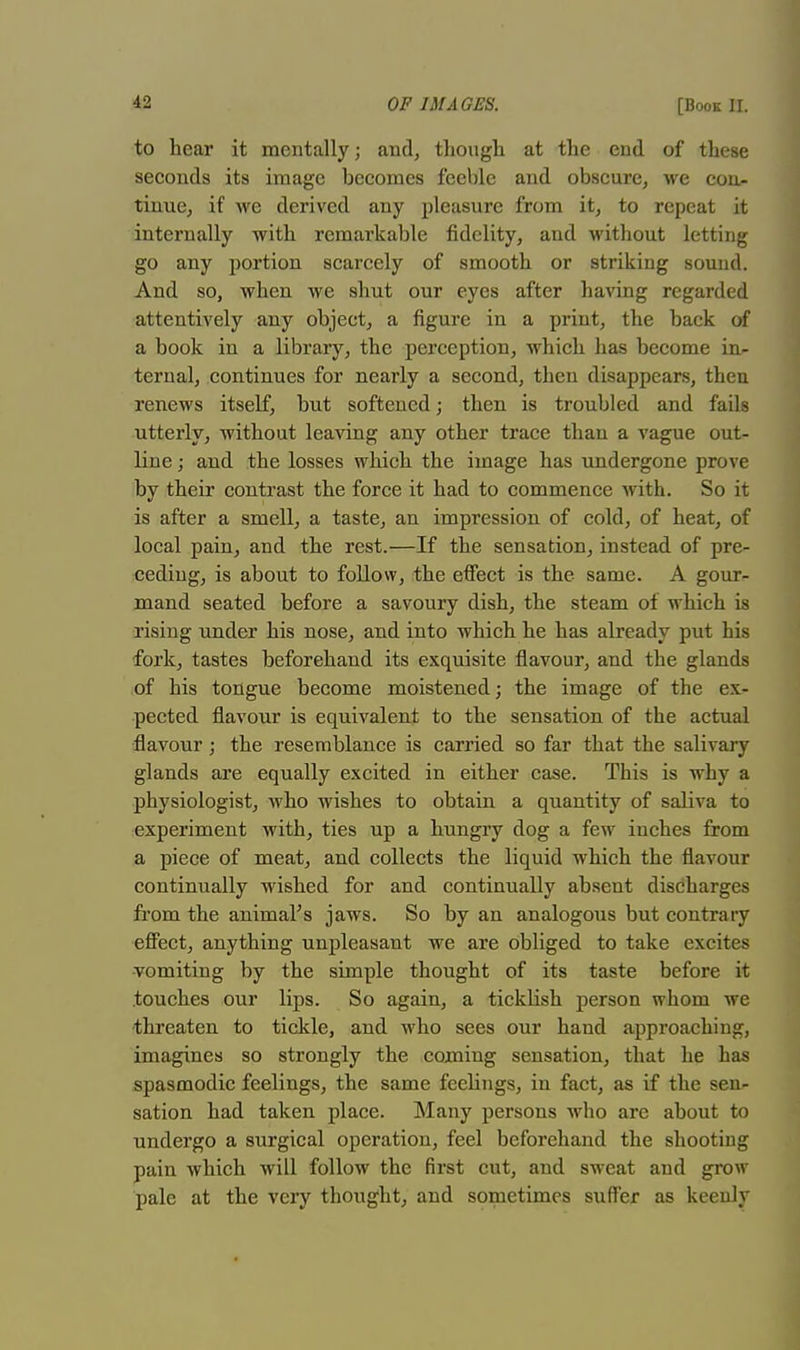 to hear it mentally; and, though at the end of these seconds its image becomes feeble and obscure, we con- tinue, if we derived any pleasure from it, to repeat it internally with remarkable fidelity, and without letting go any portion scarcely of smooth or striking souud. And so, when we shut our eyes after having regarded attentively any object, a figure in a print, the back of a book in a library, the perception, which has become in- ternal, continues for nearly a second, then disappears, then renews itself, but softened; then is troubled and fails utterly, without leaving any other trace than a vague out- line ; and the losses which the image has undergone prove by their contrast the force it had to commence with. So it is after a smell, a taste, an impression of cold, of heat, of local pain, and the rest.—If the sensation, instead of pre- ceding, is about to follow, the effect is the same. A gour- mand seated before a savoury dish, the steam of which is rising under his nose, and into which he has already put his fork, tastes beforehand its exquisite flavour, and the glands of his tongue become moistened; the image of the ex- pected flavour is equivalent to the sensation of the actual flavour; the resemblance is carried so far that the salivary glands are equally excited in either case. This is why a physiologist, who wishes to obtain a quantity of saliva to experiment with, ties up a hungry dog a few inches from a piece of meat, and collects the liquid which the flavour continually wished for and continually absent discharges from the animal's jaws. So by an analogous but contrary effect, anything unpleasant we are obliged to take excites -vomiting by the simple thought of its taste before it touches our lips. So again, a tickhsh person whom we threaten to tickle, and who sees our hand approaching, imagines so strongly the coming sensation, that he has spasmodic feelings, the same feelings, in fact, as if the sen- sation had taken place. Many persons who are about to undergo a surgical operation, feel beforehand the shooting pain which will follow the first cut, and sweat and grow pale at the very thought, and sometimes suffer as keenly