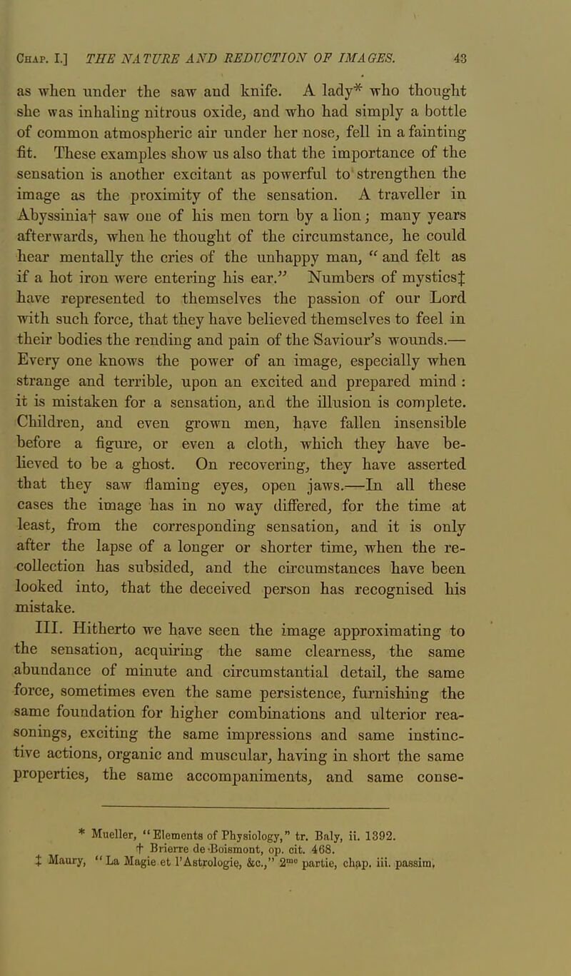 as when under the saw and knife. A lady* who thought she was inhaling nitrous oxide, and who had simply a bottle of common atmospheric air under her nose, fell in a fainting fit. These examples show us also that the importance of the sensation is another excitant as powerful to strengthen the image as the proximity of the sensation. A traveller in Abyssiniaf saw oue of his men torn by a lion; many years afterwards, when he thought of the circumstance, he could hear mentally the cries of the unhappy man,  and felt as if a hot iron were entering his ear. Numbers of mysticsj have represented to themselves the passion of our Lord with such force, that they have believed themselves to feel in their bodies the rending and pain of the Saviour's wounds.— Every one knows the power of an image, especially when strange and terrible, upon an excited and prepared mind : it is mistaken for a sensation, and the illusion is complete. Children, and even grown men, have fallen insensible before a figure, or even a cloth, which they have be- lieved to be a ghost. On recovering, they have asserted that they saw naming eyes, open jaws.—In all these cases the image has in no way differed, for the time at least, from the corresponding sensation, and it is only after the lapse of a longer or shorter time, when the re- collection has subsided, and the circumstances have been looked into, that the deceived person has recognised his mistake. III. Hitherto we have seen the image approximating to the sensation, acquiring the same clearness, the same abundance of minute and circumstantial detail, the same force, sometimes even the same persistence, furnishing the same foundation for higher combinations and ulterior rea- sonings, exciting the same impressions and same instinc- tive actions, organic and muscular, having in short the same properties, the same accompaniments, and same conse- * Mueller,  Elements of Physiology, tr. Baly, ii. 1392. f Brierre de 'Boismont, op. cit. 468. + Maury,  La Magie et l'Astrologie, &c, 2mo partie, chap. iii. passim.