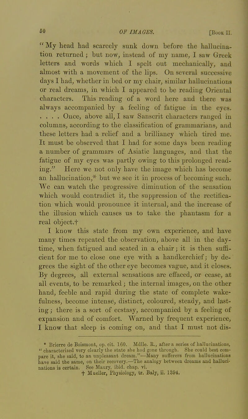  My head had scarcely sunk down before the hallucina- tion returned ; but now, instead of my name, I saw Greek letters and words which I spelt out mechanically, and almost with a movement of the lips. On several successive days I had, whether in bed or my chair, similar hallucinations or real dreams, in which I appeared to be reading Oriental characters. This reading of a word here and there was always accompanied by a feeling of fatigue in the eyes. .... Once, above all, I saw Sanscrit characters ranged in columns, according to the classification of grammarians, and these letters had a relief and a brilliancy which tired me. It must be observed that I had for some days been reading a number of grammars of Asiatic languages, and that the fatigue of my eyes was partly owing to this prolonged read- ing. Here we not only have the image which has become an hallucination,* but we see it in process of becoming such. We can watch the progressive diminution of the sensation which would contradict it, the suppression of the rectifica- tion which would pronounce it internal, and the increase of the illusion which causes us to take the phantasm for a real object.f I know this state from my own experience, and have many times repeated the observation, above all in the day- time, when fatigued and seated in a chair; it is then suffi- cient for me to close one eye with a handkerchief; by de- grees the sight of the other eye becomes vague, and it closes. By degrees, all external sensations are effaced, or cease, at all events, to be remarked; the internal images, on the other hand, feeble and rapid during the state of complete wake- fulness, become intense, distinct, coloured, steady, and last- ing; there is a sort of ecstasy, accompanied by a feehng of expansion and of comfort. Warned by frequent experience, I know that sleep is coming on, and that I must not dis- * Brierre de Boismont, op. cit. 160. Mdlle. R., after a series of hallucinations,  characterized very clearly the state she bad gone through. She could best com- pare it, she said, to an unpleasant dream.—Many sufferers from hallucinations have said the same, on their recovery.—The analogy between dreams and halluci- nations is certain. See Maury, ibid. chap. vi. t Mueller, Physiology, tr. Baly, ii. 1394.