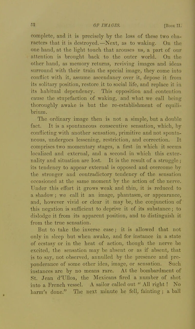 complete, and it is precisely by the loss of these two cha- racters that it is destroyed.—Next, as to waking. On the oue hand, at the light touch that arouses us, a part of our attention is brought back to the outer world. On the other hand, as memory returns, reviving images and ideas surround with their train the special image, they come into conflict with it, assume ascendancy over it, depose it from its solitary position, restore it to social life, and replace it in its habitual dependency. This opposition and contention cause the stupefaction of waking, and what we call being thoroughly awake is but the re-establishment of equili- brium. The ordinary image then is not a simple, but a double fact. It is a spontaneous consecutive sensation, which, by conflicting with another sensation, primitive and not sponta- neous, undergoes lessening, restriction, and correction. It comprises two momentary stages, a first in which it seems localized and external, and a second in which this exter- nality and situation are lost. It is the result of a struggle; its tendency to appear external is opposed and overcome by the stronger and contradictory tendency of the sensation occasioned at the same moment by the action of the nerve. Under this effort it grows weak and thin, it is reduced to a shadow; we call it an image, phantasm, or appearance, and, however vivid or clear it may be, the conjunction of this negation is sufficient to deprive it of its substance; to dislodge it from its apparent position, and to distinguish it from the true sensation. But to take the inverse case; it is allowed that not only in sleep but when awake, and for instance in a state of ecstasy or in the heat of action, though the nerve be excited, the sensation may be absent or as if absent, that is to say, not observed, annulled by the presence and pre- ponderance of some other idea, image, or sensation. Such instances are by no means rare. At the bombardment of St. Jean d'Ulloa, the Mexicans fired a number of shot into a French vessel. A sailor called out  All right ! No harm's clone. The next minute he fell, fainting; a ball