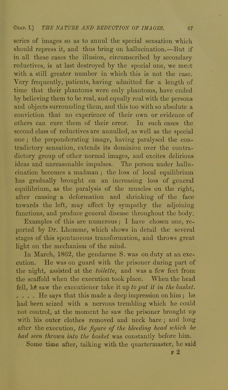 series of images so as to annul the special sensation which should repress it, and thus bring on hallucination.—But if in all these cases the illusion, circumscribed by secondary reductives, is at last destroyed by the special one, we meet with a still greater number in which this is not the case. Very frequently, patients, having admitted for a length of time that their phantoms were only phantoms, have ended by believing them to be real, and equally real with the persons and objects surrounding them, and this too with so absolute a conviction that no experience of their own or evidence of others can cure them of their error. In such cases the second class of reductives are annulled, as well as the special one; the preponderating image, having paralysed the con- tradictory sensation, extends its dominion over the contra- dictory group of other normal images, and excites delirious ideas and unreasonable impulses. The person under hallu- cination becomes a madman; the loss of local equilibrium has gradually brought on an increasing loss of general equilibrium, as the paralysis of the muscles on the right, after causing a deformation and shrinking of the face towards the left, may affect by sympathy the adjoining functions, and produce general disease throughout the body. Examples of this are numerous; I have chosen one, re- ported by Dr. Lhomme, which shows in detail the several stages of this spontaneous transformation, and throws great light on the mechanism of the mind. In March, 1862, the gendarme S. was on duty at an exe- cution. He was on guard with the prisoner during part of the night, assisted at the toilette, and was a few feet from the scaffold when the execution took place. When the head fell, hft saw the executioner take it up to put it in the basket. .... He says that this made a deep impression on him ; he had been seized with a nervous trembling which he could not control, at the moment he saw the prisoner brought up with his outer clothes removed and neck bare ; and long after the execution, the figure of the bleeding head which he had seen thrown into the basket was constantly before him. Some time after, talking with the quartermaster, he said f 2