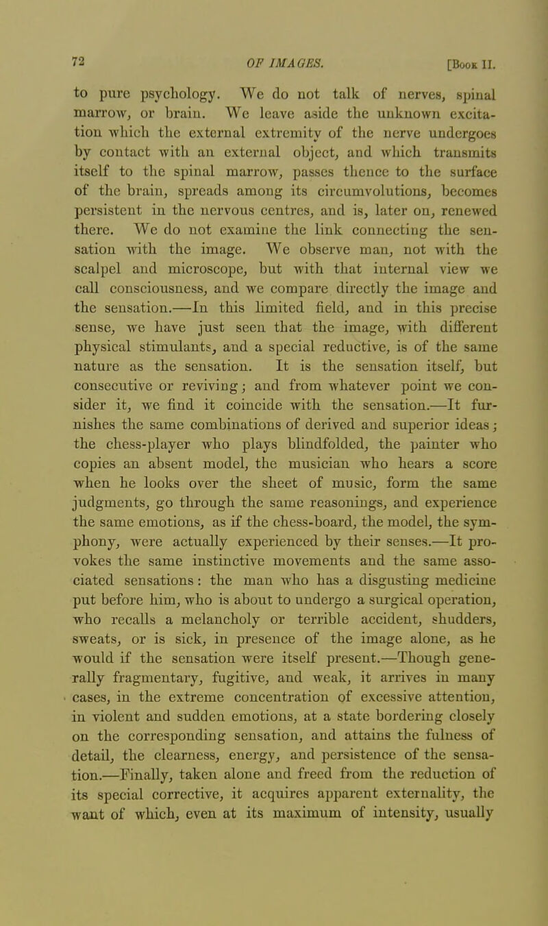 to pure psychology. We do not talk of nerves, spinal marrow, or brain. We leave aside the unknown excita- tion which the external extremity of the nerve undergoes by contact with an external object, and which transmits itself to the spinal marrow, passes thence to the surface of the brain, spreads among its circumvolutions, becomes persistent in the nervous centres, and is, later on, renewed there. We do not examine the link connecting the sen- sation with the image. We observe man, not with the scalpel and microscope, but with that internal view we call consciousness, and we compare directly the image and the sensation.—In this limited field, and in this precise sense, we have just seen that the image, with different physical stimulants, and a special reductive, is of the same nature as the sensation. It is the sensation itself, but consecutive or reviving; and from whatever point we con- sider it, we find it coincide with the sensation.—It fur- nishes the same combinations of derived and superior ideas; the chess-player who plays blindfolded, the painter who copies an absent model, the musician who hears a score when he looks over the sheet of music, form the same judgments, go through the same reasonings, and experience the same emotions, as if the chess-board, the model, the sym- phony, were actually experienced by their senses.—It pro- vokes the same instinctive movements and the same asso- ciated sensations: the man who has a disgusting medicine put before him, who is about to undergo a surgical operation, who recalls a melancholy or terrible accident, shudders, sweats, or is sick, in presence of the image alone, as he would if the sensation were itself present.—Though gene- rally fragmentary, fugitive, and weak, it arrives in many cases, in the extreme concentration of excessive attention, in violent and sudden emotions, at a state bordering closely on the corresponding sensation, and attains the fulness of detail, the clearness, energy, and persistence of the sensa- tion.—Finally, taken alone and freed from the reduction of its special corrective, it acquires apparent externality, the want of which, even at its maximum of intensity, usually