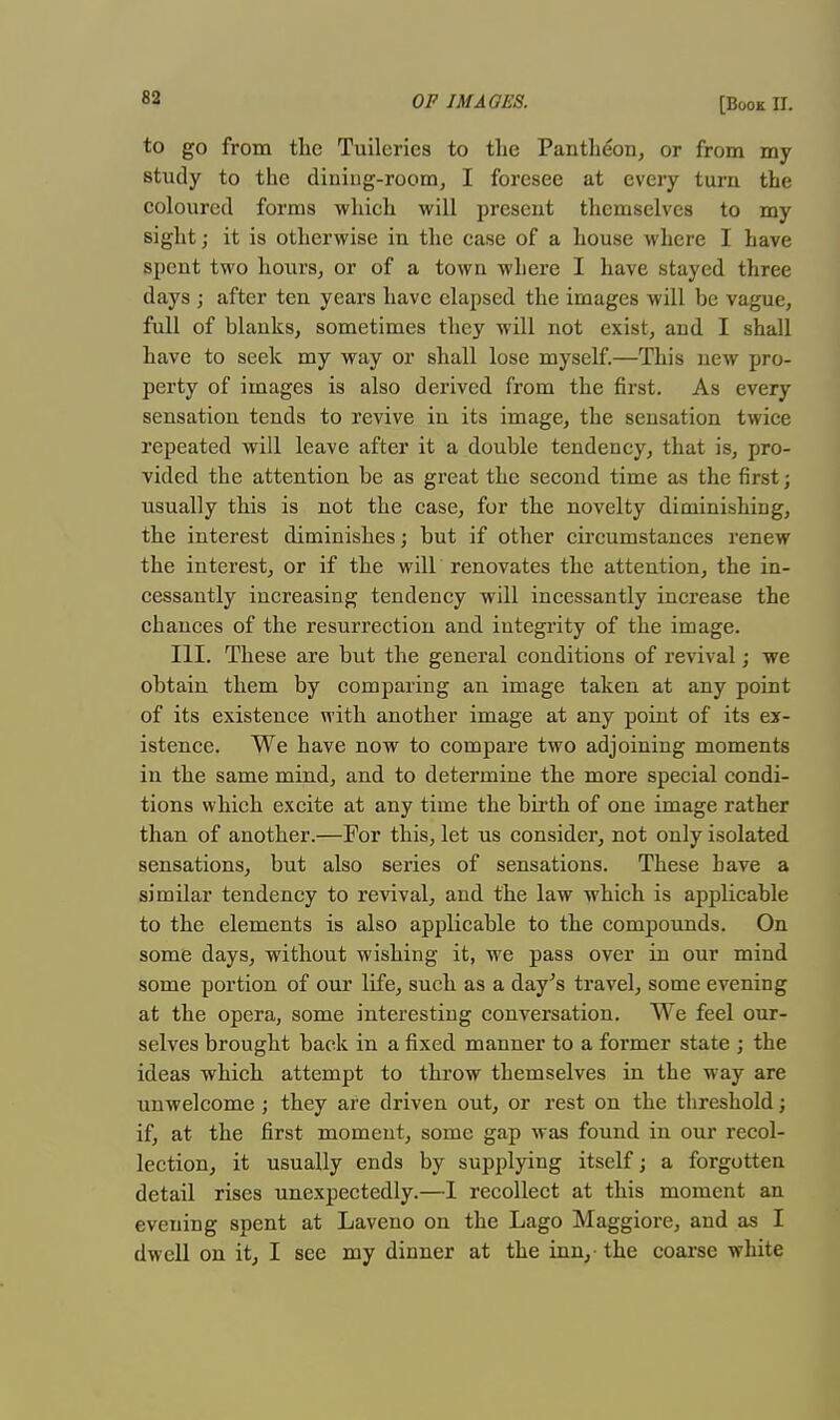 8a to go from the Tuilcries to the Pantheon, or from my study to the dining-room, I foresee at every turn the coloured forms which will present themselves to my sight; it is otherwise in the case of a house where I have spent two hours, or of a town where I have stayed three days ; after ten years have elapsed the images will be vague, full of blanks, sometimes they will not exist, and I shall have to seek my way or shall lose myself.—This new pro- perty of images is also derived from the first. As every sensation tends to revive in its image, the sensation twice repeated will leave after it a double tendency, that is, pro- vided the attention be as great the second time as the first; usually this is not the case, for the novelty diminishing, the interest diminishes; but if other circumstances renew the interest, or if the will renovates the attention, the in- cessantly increasing tendency will incessantly increase the chances of the resurrection and integrity of the image. III. These are but the general conditions of revival; we obtain them by comparing an image taken at any point of its existence with another image at any point of its ex- istence. We have now to compare two adjoining moments in the same mind, and to determine the more special condi- tions which excite at any time the birth of one image rather than of another.—For this, let us consider, not only isolated sensations, but also series of sensations. These have a similar tendency to revival, and the law which is applicable to the elements is also applicable to the compounds. On some days, without wishing it, we pass over in our mind some portion of our life, such as a day's travel, some evening at the opera, some interesting conversation. We feel our- selves brought back in a fixed manner to a former state ; the ideas which attempt to throw themselves in the way are unwelcome ; they are driven out, or rest on the threshold; if, at the first moment, some gap was found in our recol- lection, it usually ends by supplying itself; a forgotten detail rises unexpectedly.—I recollect at this moment an evening spent at Laveno on the Lago Maggiore, and as I