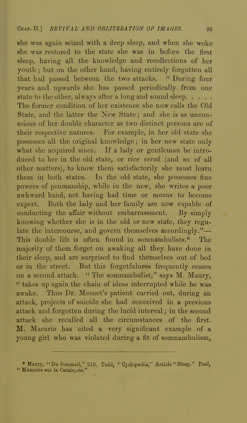 she was again seized with a deep sleep, and when she woke she was restored to the state she was in before the first sleep, having all the knowledge and recollections of her youtli; but on the other hand, having entirely forgotten all that had passed between the two attacks.  During four years and upwards she has passed periodically from one state to the other, always after a long and sound sleep The former condition of her existence she now calls the Old State, and the latter the New State; and she is as uncon- scious of her double character as two distinct persons are of their respective natures. For example, in her old state she possesses all the original knowledge; in her new state only what she acquired since. If a lady or gentleman be intro- duced to her in the old state, or vice versd (and so of all other matters), to know them satisfactorily she must learn them in both states. In the old state, she possesses fine powers of penmanship, while in the new, she writes a poor awkward hand, not having had time or means to become expert. Both the lady and her family are now capable of conducting the affair without embarrassment. By simply knowing whether she is in the old or new state, they regu- late the intercourse, and govern themselves accordingly.— This double life is often found in somnambulists.* The majority of them forget on awaking all they have done in their sleep, and are surprised to find themselves out of bed or in the street. But this forgetfulness frequently ceases on a second attack.  The somnambulist, says M. Maury, <l takes up again the chain of ideas interrupted while he was awake. Thus Dr. Mesnefs patient carried out, during an attack, projects of suicide she had conceived in a previous attack and forgotten during the lucid interval; in the second attack she recalled all the circumstances of the first. M. Macario has cited a very significant example of a young girl who was violated during a fit of somnambulism, * Maury, Du Sommeil, 210. Todd,  Cyclopaedia, Article Sleep. Puel,  Mfimoire sur la Catalei-sie.