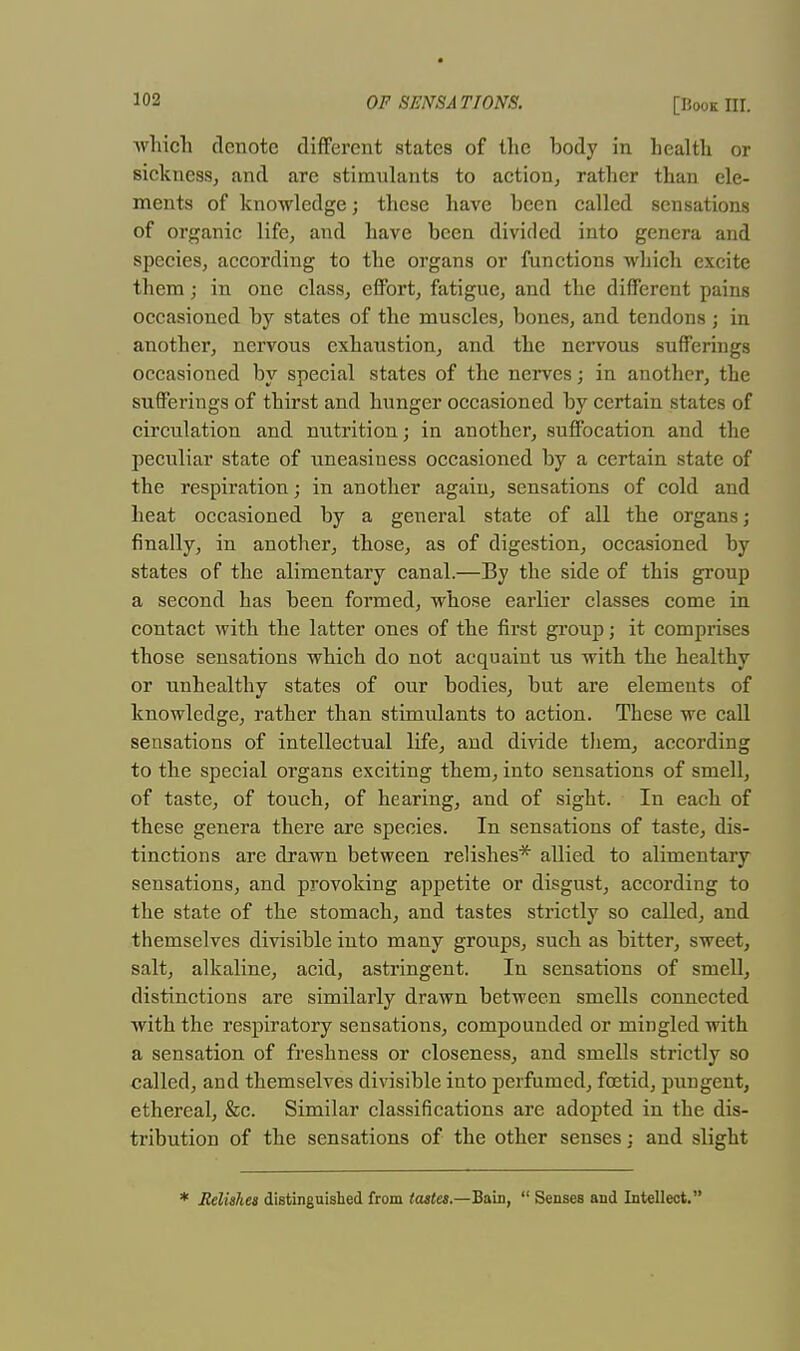 -which denote different states of the body in health or sickness, and are stimulants to action, rather than ele- ments of knowledge; these have been called sensations of organic life, and have been divided into genera and species, according to the organs or functions which excite them; in one class, effort, fatigue, and the different pains occasioned by states of the muscles, bones, and tendons ; in another, nervous exhaustion, and the nervous sufferings occasioned by special states of the nerves; in another, the sufferings of thirst and hunger occasioned by certain states of circulation and nutrition; in another, suffocation and the peculiar state of uneasiness occasioned by a certain state of the respiration; in another again, sensations of cold and heat occasioned by a general state of all the organs; finally, in another, those, as of digestion, occasioned by states of the alimentary canal.—By the side of this group a second has been formed, whose earlier classes come in contact with the latter ones of the first group; it comprises those sensations which do not acquaint us with the healthy or unhealthy states of our bodies, but are elements of knowledge, rather than stimulants to action. These we call sensations of intellectual life, and divide them, according to the special organs exciting them, into sensations of smell, of taste, of touch, of hearing, and of sight. In each of these genera there are species. In sensations of taste, dis- tinctions are drawn between relishes* allied to alimentary sensations, and provoking appetite or disgust, according to the state of the stomach, and tastes strictly so called, and themselves divisible into many groups, such as bitter, sweet, salt, alkaline, acid, astringent. In sensations of smell, distinctions are similarly drawn between smells connected with the respiratory sensations, compounded or mingled with a sensation of freshness or closeness, and smells strictly so called, and themselves divisible into perfumed, foetid, pungent, ethereal, &c. Similar classifications are adopted in the dis- tribution of the sensations of the other senses; and slight * Relishes distinguished from tastes. —Bain,  Senses and Intellect.