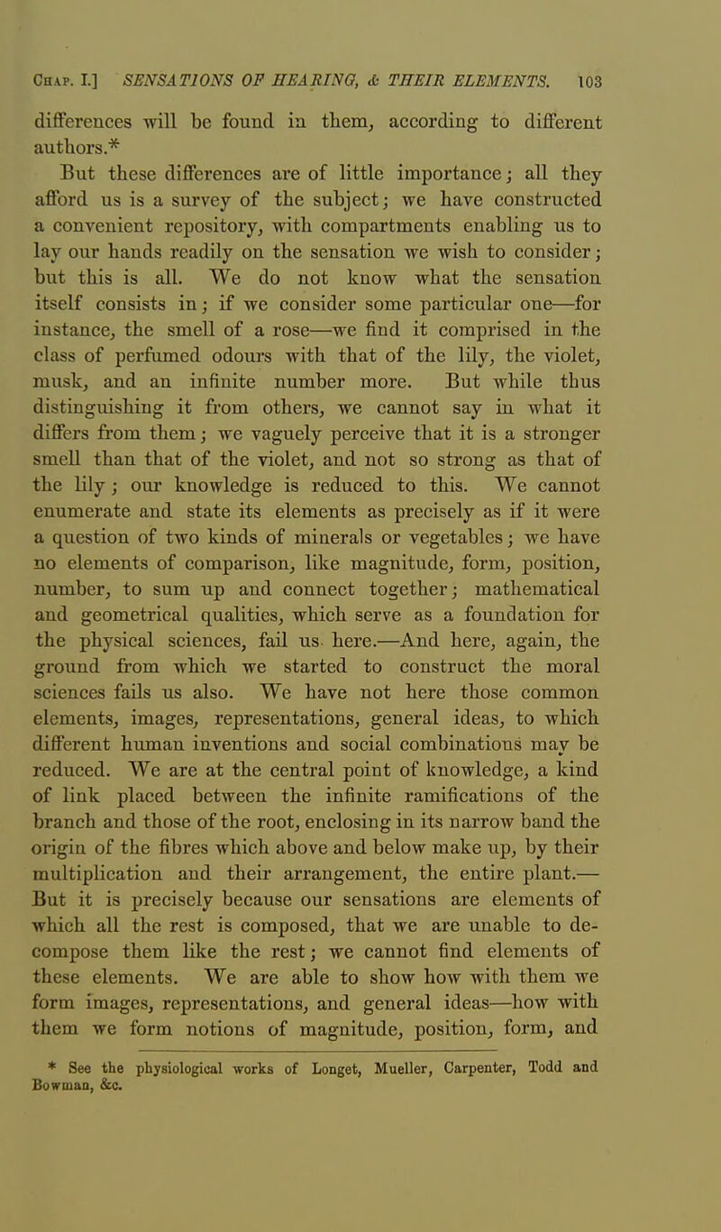 differences will be found in them, according to different authors* But these differences are of little importance; all they afford us is a survey of the subject; we have constructed a convenient repository, with compartments enabling us to lay our hands readily on the sensation we wish to consider; but this is all. We do not know what the sensation itself consists in; if we consider some particular one—for instance, the smell of a rose—we find it comprised in the class of perfumed odours with that of the lily, the violet, musk, and an infinite number more. But while thus distinguishing it from others, we cannot say in what it differs from them; we vaguely perceive that it is a stronger smell than that of the violet, and not so strong as that of the lily; our knowledge is reduced to this. We cannot enumerate and state its elements as precisely as if it were a question of two kinds of minerals or vegetables; we have no elements of comparison, like magnitude, form, position, number, to sum up and connect together; mathematical and geometrical qualities, which serve as a foundation for the physical sciences, fail us here.—And here, again, the ground from which we started to construct the moral sciences fails us also. We have not here those common elements, images, representations, general ideas, to which different human inventions and social combinations may be reduced. We are at the central point of knowledge, a kind of link placed between the infinite ramifications of the branch and those of the root, enclosing in its narrow band the origin of the fibres which above and below make up, by their multiplication and their arrangement, the entire plant.— But it is precisely because our sensations are elements of which all the rest is composed, that we are unable to de- compose them like the rest; we cannot find elements of these elements. We are able to show how with them we form images, representations, and general ideas—how with them we form notions of magnitude, position, form, and * See the physiological works of Longet, Mueller, Carpenter, Todd and Bowman, &c.