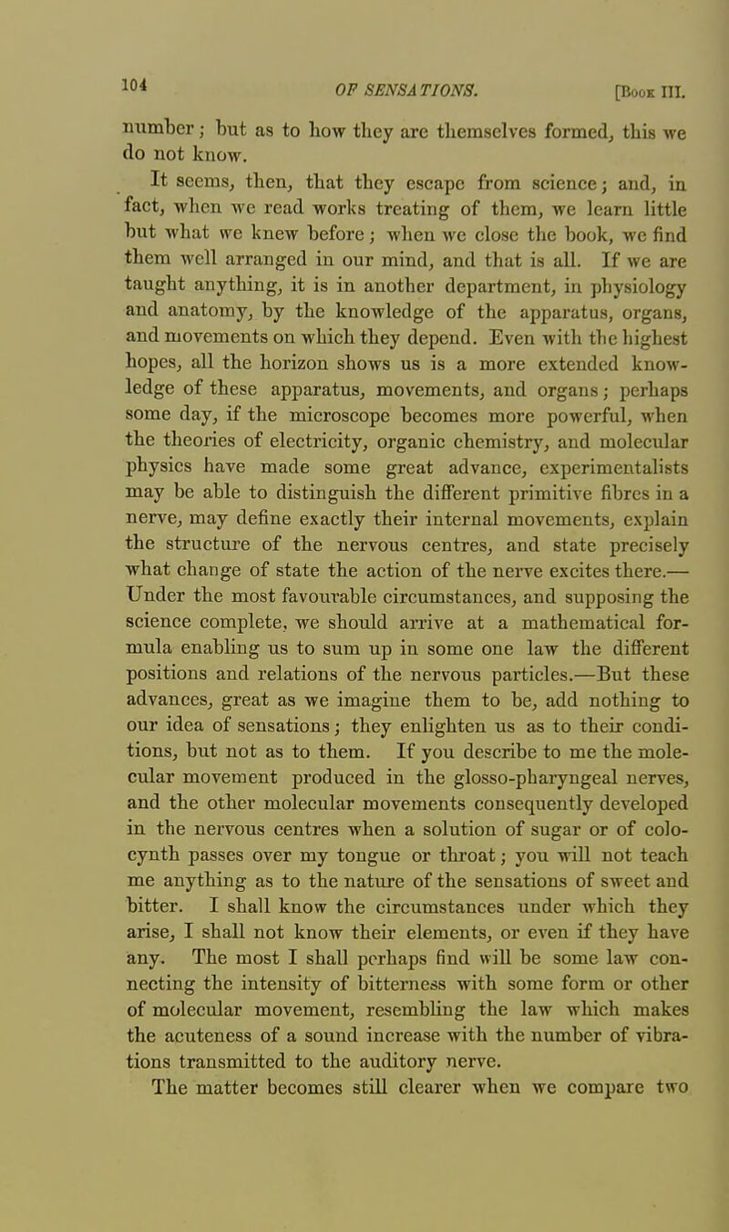 number; but as to how they are themselves formed, this we do not know. It seems, then, that they escape from science; and, in fact, when we read works treating of them, we learn little but what we knew before; when we close the book, we find them well arranged in our mind, and that is all. If we are taught anything, it is in another department, in physiology and anatomy, by the knowledge of the apparatus, organs, and movements on which they depend. Even with the highest hopes, all the horizon shows us is a more extended know- ledge of these apparatus, movements, and organs; perhaps some day, if the microscope becomes more powerful, when the theories of electricity, organic chemistry, and molecular physics have made some great advance, experimentalists may be able to distinguish the different primitive fibres in a nerve, may define exactly their internal movements, explain the structure of the nervous centres, and state precisely what change of state the action of the nerve excites there.— Under the most favourable circumstances, and supposing the science complete, we should arrive at a mathematical for- mula enabling us to sum up in some one law the different positions and relations of the nervous particles.—But these advances, great as we imagine them to be, add nothing to our idea of sensations; they enlighten us as to their condi- tions, but not as to them. If you describe to me the mole- cular movement produced in the glosso-pharyngeal nerves, and the other molecular movements consequently developed in the nervous centres when a solution of sugar or of colo- cynth passes over my tongue or throat; you will not teach me anything as to the nature of the sensations of sweet and bitter. I shall know the circumstances under which they arise, I shall not know their elements, or even if they have any. The most I shall perhaps find will be some law con- necting the intensity of bitterness with some form or other of molecular movement, resembling the law which makes the acuteness of a sound increase with the number of vibra- tions transmitted to the auditory nerve. The matter becomes still clearer when we compare two