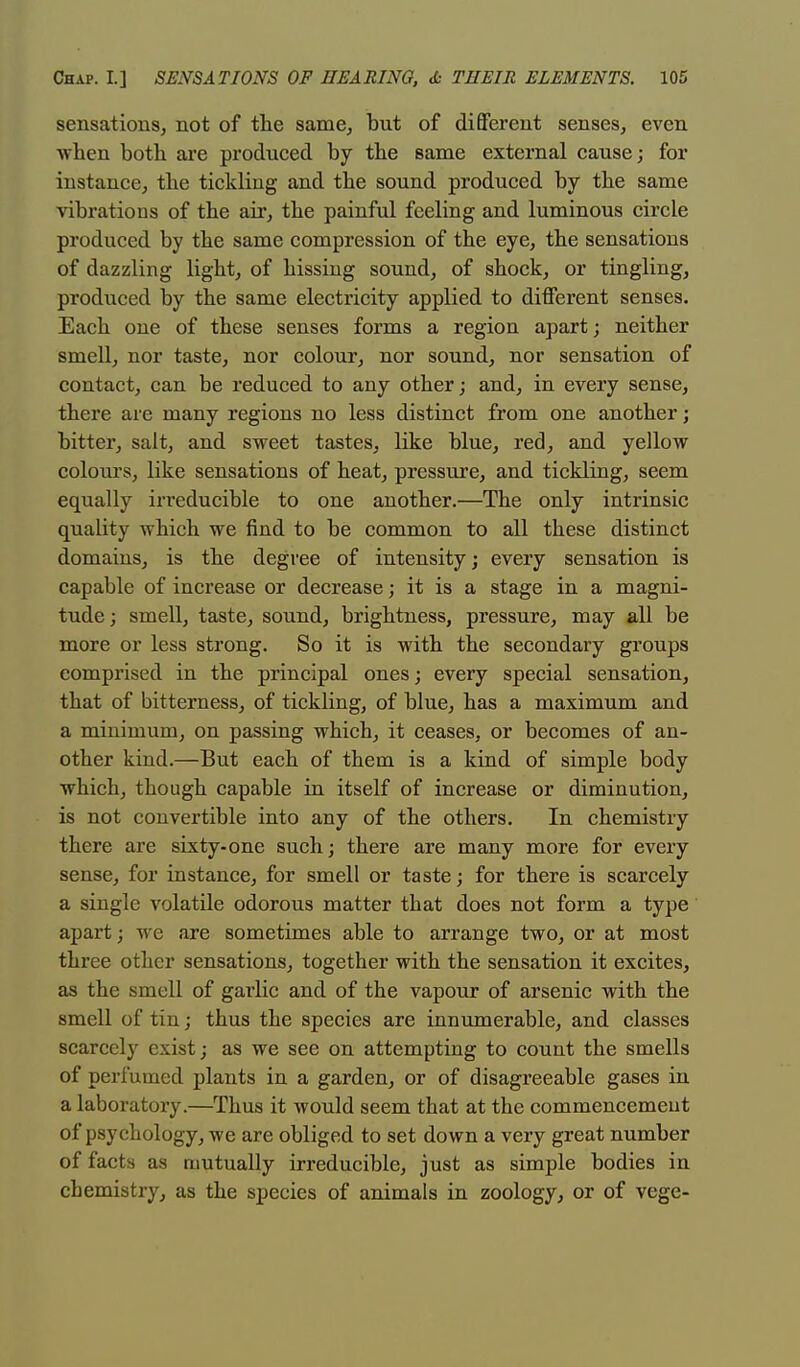 sensations, not of the same, but of different senses, even when both are produced by the same external cause; for instance, the tickling and the sound produced by the same vibrations of the air, the painful feeling and luminous circle produced by the same compression of the eye, the sensations of dazzling light, of hissing sound, of shock, or tingling, produced by the same electricity applied to different senses. Each one of these senses forms a region apart; neither smell, nor taste, nor colour, nor sound, nor sensation of contact, can be reduced to any other; and, in every sense, there are many regions no less distinct from one another; bitter, salt, and sweet tastes, like blue, red, and yellow colours, like sensations of heat, pressure, and tickling, seem equally irreducible to one another.—The only intrinsic quality which we find to be common to all these distinct domains, is the degree of intensity; every sensation is capable of increase or decrease; it is a stage in a magni- tude; smell, taste, sound, brightness, pressure, may all be more or less strong. So it is with the secondary groups comprised in the principal ones; every special sensation, that of bitterness, of tickling, of blue, has a maximum and a minimum, on passing which, it ceases, or becomes of an- other kind.—But each of them is a kind of simple body which, though capable in itself of increase or diminution, is not convertible into any of the others. In chemistry there are sixty-one such; there are many more for every sense, for instance, for smell or taste; for there is scarcely a single volatile odorous matter that does not form a type apart; we are sometimes able to arrange two, or at most three other sensations, together with the sensation it excites, as the smell of garlic and of the vapour of arsenic with the smell of tin; thus the species are innumerable, and classes scarcely exist; as we see on attempting to count the smells of perfumed plants in a garden, or of disagreeable gases in a laboratory.—Thus it would seem that at the commencemeut of psychology, we are obliged to set down a very great number of facts as mutually irreducible, just as simple bodies in cbemistry, as the species of animals in zoology, or of vege-