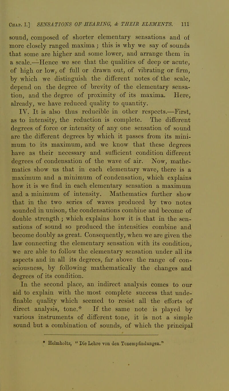 sound, composed of shorter elementary sensations and of more closely ranged maxima; this is why we say of sounds that some are higher and some lower, and arrange them in a scale.—Hence we see that the qualities of deep or acute, of high or low, of full or drawn out, of vibrating or firm, hy which we distinguish the different notes of the scale, depend on the degree of hrevity of the elementary sensa- tion, and the degree of proximity of its maxima. Here, already, we have reduced quality to quantity. IV. It is also thus reducible in other respects.—First, as to intensity, the reduction is complete. The different degrees of force or intensity of any one sensation of sound are the different degrees by which it passes from its mini- mum to its maximum, and we know that these degrees have as their necessary and sufficient condition different degrees of condensation of the wave of air. Now, mathe- matics show us that in each elementary wave, there is a maximum and a minimum of condensation, which explains how it is we find in each elementary sensation a maximum and a minimum of intensity. Mathematics further show that in the two series of waves produced by two notes sounded in unison, the condensations combine and become of double strength; which explains how it is that in the sen- sations of sound so produced the intensities combine and become doubly as great. Consequently, when we are given the law connecting the elementary sensation with its condition, we are ahle to follow the elementary sensation under all its aspects and in all its degrees, far above the range of con- sciousness, by following mathematically the changes and degrees of its condition. In the second place, an indirect analysis comes to our aid to explain with the most complete success that unde- finahle quality which seemed to resist all the efforts of direct analysis, tone.* If the same note is played by various instruments of different tone, it is not a simple sound but a combination of souuds, of which the principal * Helmholtz,  Die Lehre von den Tonempfindungen.