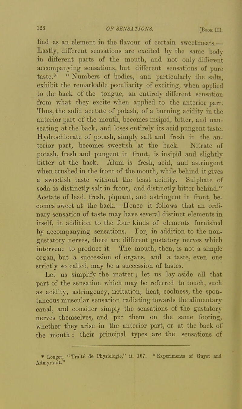 find as an clement in the flavour of certain sweetmeats.— Lastly, different sensations are excited by the same body in different parts of the mouth, and not only different accompanying sensations, but different sensations of pure taste.*  Numbers of bodies, and particularly the salts, exhibit the remarkable peculiarity of exciting, -when applied to the back of the tongue, an entirely different sensation from -what they excite when applied to the anterior part. Thus, the solid acetate of potash, of a burning acidity in the anterior part of the mouth, becomes insipid, bitter, and nau- seating at the back, and loses entirely its acid pungent taste. Hydrochlorate of potash, simply salt and fresh in the an- terior part, becomes sweetish at the back. Nitrate of potash, fresh and pungent in front, is insipid and slightly bitter at the back. Alum is fresh, acid, and astringent when crushed in the front of the mouth, whde behind it gives a sweetish taste without the least acidity. Sulphate of soda is distinctly salt in front, and distinctly bitter behind. Acetate of lead, fresh, piquant, and astringent iu front, be- comes sweet at the back.—Hence it follows that an ordi- nary sensation of taste may have several distinct elements in itself, in addition to the four kinds of elements furnished by accompanying sensations. For, in addition to the non- gustatory nerves, there are different gustatory nerves which intervene to produce it. The mouth, then, is not a simple organ, but a succession of organs, and a taste, even one strictly so called, may be a succession of tastes. Let us simplify the matter; let us lay aside all that part of the sensation which may be referred to touch, such as acidity, astringency, irritation, heat, coolness, the spon- taneous muscular sensation radiating towards the alimentary canal, and consider simply the sensations of the gustatory nerves themselves, and put them on the same footing, whether they arise in the anterior part, or at the back of the mouth; their principal types are the sensations of * Longet, Traite de Physiolcgie, ii. 167. Experiments of Guyot and Admyrault.