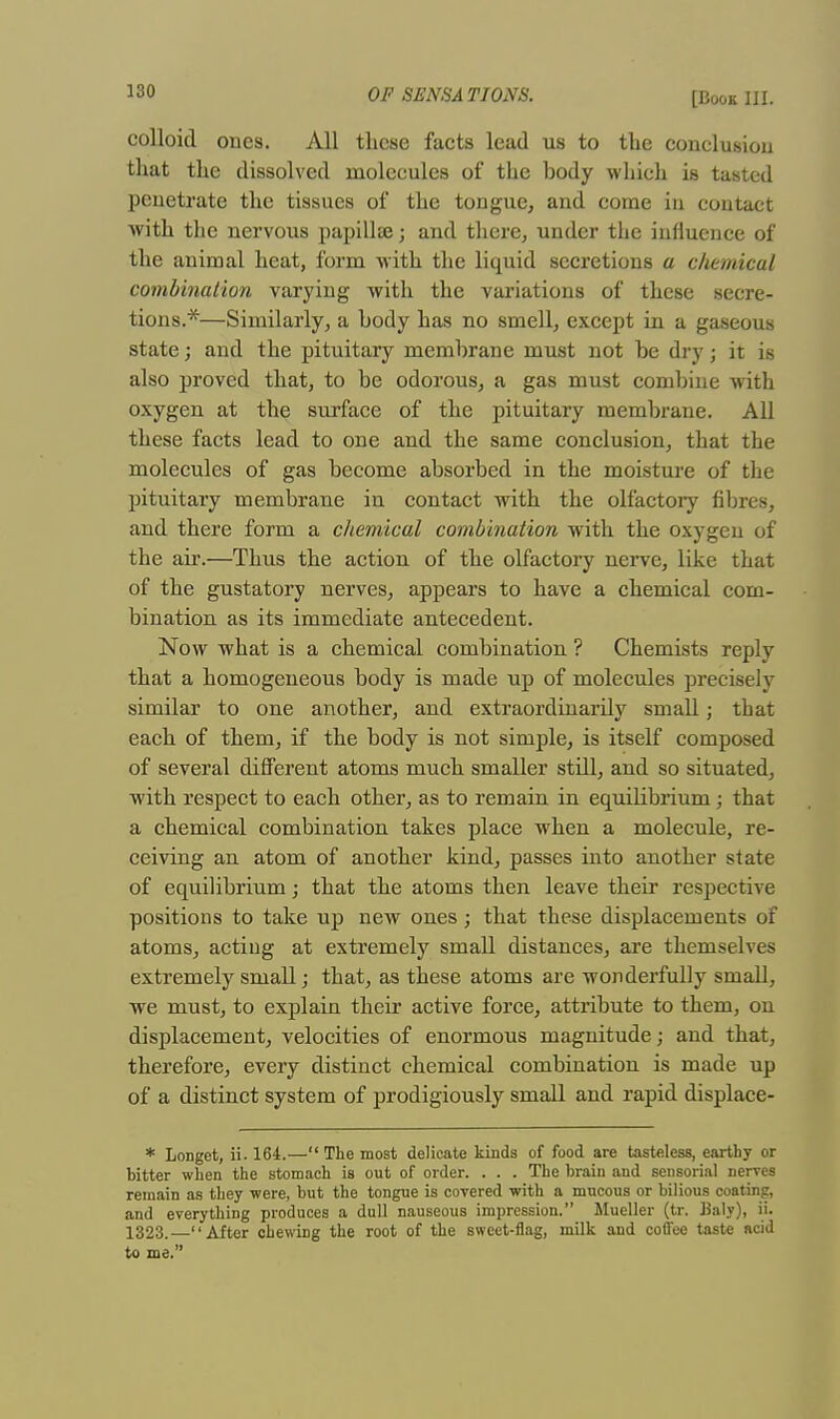 colloid ones. All these facts lead us to the conclusion that the dissolved molecules of the body which is tasted penetrate the tissues of the tongue, and come in contact with the nervous papilla?; and there, under the influence of the animal heat, form with the liquid secretions a chemical combination varying with the variations of these secre- tions.*—Similarly, a body has no smell, except in a gaseous state; and the pituitary membrane must not be dry; it is also proved that, to be odorous, a gas must combine with oxygen at the surface of the pituitary membrane. All these facts lead to one and the same conclusion, that the molecules of gas become absorbed in the moisture of the pituitary membrane in contact with the olfactory fibres, and there form a chemical combination with the oxygen of the air.—Thus the action of the olfactory nerve, like that of the gustatory nerves, appears to have a chemical com- bination as its immediate antecedent. Now what is a chemical combination ? Chemists reply that a homogeneous body is made up of molecules precisely similar to one another, and extraordinarily small; that each of them, if the body is not simple, is itself composed of several different atoms much smaller still, and so situated, with respect to each other, as to remain in equilibrium; that a chemical combination takes place when a molecule, re- ceiving an atom of another kind, passes into another state of equilibrium; that the atoms then leave their respective positions to take up new ones; that these displacements of atoms, actiug at extremely small distances, are themselves extremely small; that, as these atoms are wonderfully small, we must, to explain their active force, attribute to them, on displacement, velocities of enormous magnitude; and that, therefore, every distinct chemical combination is made up of a distinct system of prodigiously small and rapid displace- * Longet, ii. 164.— The most delicate kinds of food are tasteless, earthy or bitter when the stomach is out of order. . . . The brain and sensorial nerves remain as they were, but the tongue is covered with a mucous or bilious coating, and everything produces a dull nauseous impression. Mueller (tr. Ualy), ii. 1323.—After chewing the root of the sweet-flag, milk and coffee taste acid to me.